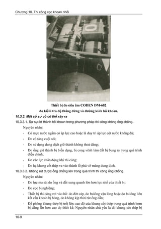 Chương 10. Thi công cọc khoan nhồi




                           Thiết bị đo siêu âm CODEN DM-682
                   đo kiểm tra độ thẳng đứng và đường kính hố khoan.
10.3.3. Một số sự cố có thể xảy ra
10.3.3.1. Sự sụt lở thành hố khoan trong phương pháp thi công không ống chống.
       Nguyên nhân:
       -   Có mực nước ngầm có áp lực cao hoặc là duy trì áp lực cột nước không đủ;
       -   Do có tầng cuội sỏi;
       -   Do sử dụng dung dịch giữ thành không thoả đáng;
       -   Do ống giữ thành bị biến dạng, bị cong vênh làm đất bị bung ra trong quá trình
           điều chỉnh;
       -   Do các lực chấn động khi thi công;
       -   Do hạ khung cốt thép va vào thành lỗ phá vỡ màng dung dịch.
10.3.3.2. Không rút được ống chống lên trong quá trình thi công ống chống.
       Nguyên nhân:
       -   Do lực ma sát do ống và đất xung quanh lớn hơn lực nhổ của thiết bị;
       -   Do cọc bị nghiêng;
       -   Thiết bị thi công rơi vào hố: do đứt cáp, do bulông vặn lỏng hoặc do bulông liên
           kết cần khoan bị hỏng, do không kịp thời rút ống dẫn;
       -   Đề phòng khung thép bị trồi lên: cao độ của khung cốt thép trong quá trình bơm
           bị dâng lên hơn cao đọ thiết kế. Nguyên nhân chủ yếu là do khung cốt thép bị

10-9
 