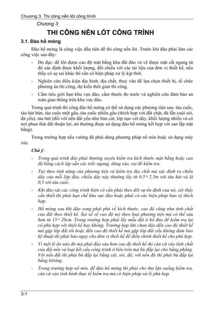 Chương 3. Thi công nền lót công trình
           Chương 3
                THI CÔNG NỀN LÓT CÔNG TRÌNH
3.1. Đào hố móng
     Đào hố móng là công việc đầu tiên để thi công nền lót. Trước khi đào phải làm các
công việc sau đây:
       -   Đo đạc: để lên được cao độ mặt bằng khu đất đào và vẽ được mặt cắt ngang từ
           đó xác định được khối lượng, đối chiếu với các tài liệu của đơn vị thiết kế, nếu
           thấy có sự sai khác thì cần có biện pháp xử lý kịp thời.
       -   Nghiên cứu điều kiện địa hình, địa chất, thuỷ văn để lựa chọn thiết bị, tổ chức
           phương án thi công, dự kiến thời gian thi công.
       -   Cắm tiêu giới hạn khu vực đào, cắm thước đo nước và nghiên cứu đảm bảo an
           toàn giao thông trên khu vực đào.
     Trong quá trình thi công đào hố móng có thể sử dụng các phương tiện sau: tàu cuốc,
tàu hút bùn, tàu cuốc một gầu, tàu cuốc nhiều gầu (thích hợp với đất chặt, đá lẫn cuội sỏi,
đá yếu), tàu hút (đối với nền đất yếu như bùn cát, lớp nạo vét dày, khối lượng nhiều và có
nơi phun thải đất thuận lợi, nó thường được sử dụng đào hố móng kết hợp với san lấp mặt
bằng).
       Trong trường hợp nếu vướng đá phải dùng phương pháp nổ mìn hoặc sử dụng máy
xúc.
       Chú ý:
       -   Trong quá trình đào phải thường xuyên kiểm tra kích thước mặt bằng hoặc cao
           độ bằng cách lập sẵn các trắc ngang, dùng sào, rọi để kiểm tra.
       -   Tuỳ theo tính năng của phương tiện và kiểm tra địa chất mà xác định ra chiều
           dày của mỗi lớp đào, chiều dày này thường lấy từ 0,5 ÷ 2,5m với tàu hút và là
           0,5 với tàu cuốc.
       -   Khi đào sát các công trình hiện có cần phải theo dõi sự ổn định của nó, xét thấy
           cần thiết thì phải hạn chế khu vực đào hoặc phải có các biện pháp bảo vệ thích
           hợp.
       -   Hố móng sau khi đào xong phải phù về kích thước, cao độ cũng như tính chất
           của đất theo thiết kế. Sai số về cao độ tuỳ theo loại phương tiện mà có thể sâu
           hơn từ 15 ÷ 20cm. Trong trường hợp phải lấy mẫu đất ở hố đào để kiểm tra lại
           có phù hợp với thiết kế hay không. Trường hợp khi chưa đào đến cao độ thiết kế
           mà gặp lớp đất tốt hoặc đến cao độ thiết kế mà gặp lớp đất yếu không đảm bảo
           kỹ thuật thì phải báo ngay cho đơn vị thiết kế để điều chỉnh thiết kế cho phù hợp.
       -   Vì một lý do nào đó mà phải đào sâu hơn cao độ thiết kế thì căn cứ vào tính chất
           của đất nền và loại kết cấu công trình ở bên trên mà bù đắp lại cho bằng phẳng.
           Với nền đất thì phải bù đắp lại bằng cát, sỏi, đá; với nền đá thì phải bù đắp lại
           bằng bêtông.
       -   Trong trường hợp nổ mìn, để đào hố móng thì phải cho thợ lặn xuống kiểm tra,
           căn cứ vào tình hình thực tế kiểm tra mà có biện pháp xử lý phù hợp.



3-1
 