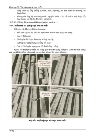 Chương 10. Thi công cọc khoan nhồi
         cong vênh, do ống chống bị vênh, méo, nghiêng, do dính bám của bêtông với
         thành ống;
     -   Khung cốt thép bị nén cong vênh, nguyên nhân là do cốt đai bị tuột hoặc cốt
         thép bị nén khi đã đạt đến vị trí xác định.
10.3.3.3. Có khí độc ở trong lỗ khoan (mêtan, sunfua,…)
10.4. Kiểm tra thi công cọc khoan nhồi
     Kiểm tra các khuyết tật trên thân cọc:
     -   Tiết diện cọc bị thu nhỏ mà ngay dưới đó tiết diện được mở rộng;
     -   Cọc bị đứt đoạn;
     -   Bêtông bị đứt đoạn do độ sụt không hợp lý;
     -   Bêtông không lọt ra ngoài lồng cốt thép;
     -   Cọc bị di chuyển ngang cục bộ do rút ống chống.
     Ngoài các biện pháp kiểm tra trong quá trình thi công cần phải kiểm tra chất lượng
cọc sau khi thi công bằng cách gia tải tĩnh, khoan lấy mẫu, siêu âm…




                      Một số khuyết tật cọc bêtông khoan nhồi.



10-10
 