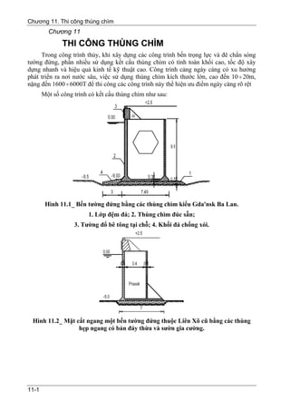 Chương 11. Thi công thùng chìm
         Chương 11
              THI CÔNG THÙNG CHÌM
     Trong công trình thủy, khi xây dựng các công trình bến trọng lực và đê chắn sóng
tường đứng, phần nhiều sử dụng kết cấu thùng chìm có tính toàn khối cao, tốc độ xây
dựng nhanh và hiệu quả kinh tế kỹ thuật cao. Công trình cảng ngày càng có xu hướng
phát triển ra nơi nước sâu, việc sử dụng thùng chìm kích thước lớn, cao đến 10 ÷ 20m,
nặng đến 1600 ÷ 6000T để thi công các công trình này thể hiện ưu điểm ngày càng rõ rệt
       Một số công trình có kết cấu thùng chìm như sau:




        Hình 11.1_ Bến tường đứng bằng các thùng chìm kiểu Gda'nsk Ba Lan.
                        1. Lớp đệm đá; 2. Thùng chìm đúc sẵn;
                   3. Tường đổ bê tông tại chỗ; 4. Khối đá chống xói.




 Hình 11.2_ Mặt cắt ngang một bến tường đứng thuộc Liên Xô cũ bằng các thùng
                 hẹp ngang có bản đáy thừa và sườn gia cường.




11-1
 