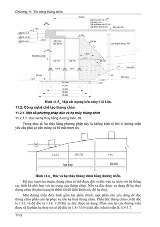 Chương 11. Thi công thùng chìm
                                                                          20,000
                                                                                           G¹ch tù chÌn 12 cm
                                 650                                                       C¸t dµy 5 cm
                                                                                           Líp subbase dµy 20 cm
                                                                                           Líp Base dµy 30 cm        Ray cÇn cÈu
                      +5.2
               +4.5
  MNCN +3.6
                                                                          1,000
  MNTB +2.06
                             +2.15
  MNTN +0.6                                  TÊm ®an                                       V¶i ®Þa
                                             dµy 20 cm                                                             Cäc èng bª t«ng D700




                                                                                              1:
                                                                                                1
                                 1,500
                                                                                   5,000
                 MÆt ®Êt tù nhiªn
                                                                                -5.5
                                             LÊp c¸t            LÊp c¸t                                §¸ héc




                                                                                                     1:
                                                                                                       1
                                                                                                                          1:5        SÐt mÒm
                                       400     4,975     250    4,975     400


                       §¸ héc                                                                        1:2           sái
                                                                                                                                SÐt cøng
               -13.0
                                                                                                       -13.5
                                                       §¸ d¨m                                        -14.5
                                                                                       1 :1
                                                       11,000
                                                       13,000
                                                       16,000
                                                       19,000


                                 Hình 11.5_ Mặt cắt ngang bến cảng Cái Lân.
11.2. Công nghệ chế tạo thùng chìm
11.2.1. Một số phương pháp đúc và hạ thủy thùng chìm
11.2.1.1. Đúc và hạ thủy bằng đường triền, đà
     Trong thực tế, hạ thủy bằng phương pháp này là không kinh tế bởi vì đường triền
yêu cầu phải có nền móng và bề mặt trượt tốt.




                       Hình 11.6_ Đúc và hạ thủy thùng chìm bằng đường triền.
      Để cho trượt êm thuận, thùng chìm có thể được đặt và đúc trên xe triền với hệ thống
ray thiết kế phù hợp với tải trọng của thùng chìm. Nếu xe đúc được sử dụng để hạ thuỷ
thùng chìm thì phải trang bị thêm tời để điều khiển tốc độ hạ thuỷ.
      Một đường triền điển hình gồm hai phần chính, một phần chủ yếu dùng để đúc
thùng chìm phần còn lại phục vụ cho hạ thuỷ thùng chìm. Phần đúc thùng chìm có độ dốc
là 1:15, và độ dốc là 1:18, 1:20 khi xe đúc được sử dụng. Phần còn lại của đường triền
được sẽ là phần hạ thuỷ nó có độ dốc từ 1:8÷1:10 và độ dốc ở đuôi triền là 1:3÷1:7.

11-3
 