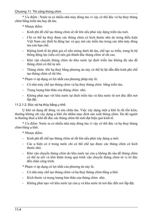 Chương 11. Thi công thùng chìm
     * Ưu điểm : Nước ta có nhiều nhà máy đóng tàu vì vậy có thể đúc và hạ thuỷ thùng
chìm bằng triền tàu hay đà tàu.
       * Nhược điểm:
       -   Kinh phí để chế tạo thùng chìm sẽ rất lớn nếu phải xây dựng triền tàu mới.
       -   Chỉ có thể hạ thuỷ được các thùng chìm có kích thước nhỏ do trong điều kiện
           Việt Nam các thiết bị động lực và quy mô các triền tàu trong các nhà máy đóng
           tàu còn hạn chế.
       -   Không kinh tế do phải gia cố nền móng dưới đà tàu, chế tạo xe triền, trang bị hệ
           thống động lực (nếu có) nên giá thành đúc thùng chìm sẽ rất cao.
       -   Khó vận chuyển thùng chìm do khu nước tại đuôi triền tàu không đủ sâu để
           thùng chìm có thể tự nổi.
       -   Thùng chìm khi hạ thuỷ bằng phương án này có thể bị lật dẫn đến kinh phí chế
           tạo thùng chìm sẽ rất lớn.
       * Phạm vi áp dụng có lợi nhất của phương pháp này là:
       -   Có nhà máy chế tạo thùng chìm và hạ thuỷ thùng chìm bằng triền tàu.
       -   Trọng lượng bản thân của thùng chìm nhỏ.
       -   Không phải nạo vét khu nước tại đuôi triền tàu và khu nước từ nơi đúc đến nơi
           lắp đặt.
11.2.1.2. Đúc và hạ thủy bằng ụ khô
      Ụ khô sử dụng để đóng và sửa chữa tàu. Việc xây dựng một ụ khô là rất tốn kém,
thường không chỉ xây dựng ụ khô chỉ nhằm mục đích sản xuất thùng chìm. Do đó người
ta thường thuê ụ khô để đúc các thùng chìm thì mới đạt hiệu quả kinh tế.
     * Ưu điểm: Nước ta có nhiều nhà máy đóng tàu vì vậy có thể đúc và hạ thuỷ thùng
chìm bằng ụ khô.
       * Nhược điểm:
       -   Kinh phí để chế tạo thùng chìm sẽ rất lớn nếu phải xây dựng ụ mới.
       -   Các ụ hiện có ở trong nước chỉ có thể chế tạo được các thùng chìm có kích
           thước nhỏ.
       -   Khó vận chuyển thùng chìm do khu nước tại cửa ụ không đủ sâu để thùng chìm
           có thể tự nổi và khó khăn trong quá trình vận chuyển thùng chìm từ vị trí đúc
           đến chân công trình.
       * Phạm vi áp dụng có lợi nhất của phương án này là:
       -   Có nhà máy chế tạo thùng chìm và hạ thuỷ thùng chìm bằng ụ khô.
       -   Kích thước và trọng lượng bản thân của thùng chìm nhỏ.
       -   Không phải nạo vét khu nước tại cửa ụ và khu nước từ nơi đúc đến nơi lắp đặt.




11-4
 