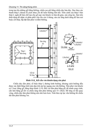 Chương 11. Thi công thùng chìm
trong tựa lên những gối bằng bêtông, chiều cao gối bằng chiều dày bản đáy. Dọc theo các
thanh thép I, khoan lỗ cách nhau 2m để luồn bulông liên kết. Trên cánh của thép I hàn
thép L ngắn để làm chỗ tựa cho gỗ nẹp ván khuôn và làm đà giáo, sàn công tác. Sàn trên
đỉnh dùng để nhận và phân phối vữa cho các ô thùng, sàn các tầng dưới dùng để làm nơi
buộc cốt thép, lắp đặt tấm phai và đầm bêtông.




                    Hình 11.8_ Kết cấu ván khuôn dạng cửa phai
      Chiều dày tấm phai, số hiệu thép I, đường kính bulông, khoảng cách bulông đều
được xác định bằng tính toán dựa trên áp lực ngang của vữa bêtông. Tấm phai ván khuôn
có 2 loại: bằng gỗ, bằng thép (hình 11.9). Đối với tấm phai bằng gỗ, để tránh cong vênh,
cần làm bằng gỗ tốt và chiều rộng tấm phai không quá 15 ÷ 20cm. Để tăng số lần quay
vòng, chiều dày tấm phai không nên nhỏ hơn 6cm. Tính theo áp lực vữa bêtông thì chiều
dài tấm phai khoảng 1m.




11-7
 