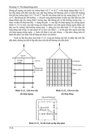 Chương 11. Thi công thùng chìm
khung gỗ ngang vào giữa các mảng thép I số 1# và số 2# → cẩu dựng mảng thép I số 3#,
hai đầu dùng mỗi đầu một dây neo, đặt ống khống chế khoảng cách và luồn bắt bulông
liên kết hai mảng thép I số 1# và số 3#. Sau đó cẩu dựng tuần tự các mảng thép I số 4#, 5#
và 6#, lắp khung gỗ, bắt bulông → chuyển sang phương khác từ đàu này đến đầu kia cẩu
dựng thành cặp các mảng thép I tương ứng, lắp khung gỗ và bắt bulông tương ứng →
buộc và đặt cốt thép bản đáy → dựng đà giáo → cẩu lắp cốt thép ngang của tường ngoài
(hình 11.11) và móc vào mặt trong của mảng thép I của mặt ngoài tường ngoài (tháo các
dây neo bị vướng), bắt bulông tương ứng → dùng giá treo như hình 11.12 cẩu cắm cốt
thép đứng mặt trong và mặt ngoài bó và treo vào thép I → từ đà giáo bên ngoài luồn lắp
cốt thép ngang tường ngăn → buộc cốt thép ở các góc thùng → lắp phai, dùng nêm cố
định tấm phai vào thép I để dễ dàng khi tháo ván khuôn.
     Trình tự lắp tấm phai như hình 11.13, trong đó đường nét liền là phần lắp một lần
đến đỉnh, đường nét đứt là lắp dần theo tiến độ đổ bêtông cho đến đỉnh.




       Hình 11.11_ Giá treo cẩu                        Hình 11.12_ Giá treo cẩu
            cốt thép ngang                                   cốt thép đứng




                       Hình 11.13_ Sơ đồ trình tự lắp tấm phai

11-9
 
