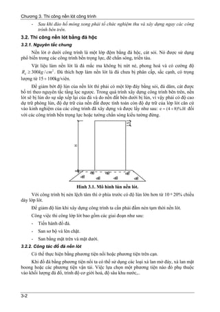 Chương 3. Thi công nền lót công trình
      -   Sau khi đào hố móng xong phải tổ chức nghiệm thu và xây dựng ngay các công
          trình bên trên.
3.2. Thi công nền lót bằng đá hộc
3.2.1. Nguyên tắc chung
     Nền lót ở dưới công trình là một lớp đệm bằng đá hộc, cát sỏi. Nó được sử dụng
phổ biến trong các công trình bến trọng lực, đê chắn sóng, triền tàu.
      Vật liệu làm nền lót là đá mắc ma không bị nứt nẻ, phong hoá và có cường độ
 Rd ≥ 300kg / cm 2 . Đá thích hợp làm nền lót là đá chưa bị phân cấp, sắc cạnh, có trọng
lượng từ 15 ÷ 100kg/viên.
      Để giảm bớt độ lún của nền lót thì phải có một lớp đáy bằng sỏi, đá dăm, cát được
bố trí theo nguyên tắc tầng lọc ngược. Trong quá trình xây dựng công trình bên trên, nền
lót sẽ bị lún do sự sắp xếp lại của đá và do nền đất bên dưới bị lún, vì vậy phải có độ cao
dự trữ phòng lún, độ dự trữ của nền đất được tính toán còn độ dự trữ của lớp lót căn cứ
vào kinh nghiệm của các công trình đã xây dựng và được lấy như sau: e = (4 ÷ 8)%.H đối
với các công trình bến trọng lực hoặc tường chắn sóng kiểu tường đứng.




                              Hình 3.1. Mô hình lún nền lót.
     Với công trình bị nén lệch tâm thì ở phía trước có độ lún lớn hơn từ 10 ÷ 20% chiều
dày lớp lót.
      Để giảm độ lún khi xây dựng công trình ta cần phải đầm nén tạm thời nền lót.
      Công việc thi công lớp lót bao gồm các giai đoạn như sau:
      -   Tiến hành đổ đá.
      -   San sơ bộ và lèn chặt.
      -   San bằng mặt trên và mặt dưới.
3.2.2. Công tác đổ đá nền lót
      Có thể thực hiện bằng phương tiện nổi hoặc phương tiện trên cạn.
     Khi đổ đá bằng phương tiện nổi ta có thể sử dụng các loại xà lan mở đáy, xà lan mặt
boong hoặc các phương tiện vận tải. Việc lựa chọn một phương tiện nào đó phụ thuộc
vào khối lượng đá đổ, trình độ cơ giới hoá, độ sâu khu nước,..



3-2
 