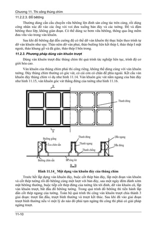 Chương 11. Thi công thùng chìm
11.2.2.3. Đổ bêtông
     Thường dùng cần cẩu chuyển vữa bêtông lên đỉnh sàn công tác trên cùng, rồi dùng
công nhân xúc đổ vào các ống vòi voi đưa xuống bản đáy và các tường. Đổ và đầm
bêtông theo lớp, không gián đoạn. Có thể dùng xe bơm vữa bêtông, thông qua ống mềm
đưa vữa vào trong ván khuôn.
     Sau khi đổ bêtông đạt đến cường độ có thể dỡ ván khuôn thì thực hiện theo trình tự
dỡ ván khuôn như sau: Tháo nêm dỡ ván phai, tháo bulông liên kết thép I, tháo thép I mặt
ngoài, tháo khung gỗ và đà giáo, tháo thép I bên trong.
11.2.3. Phương pháp dùng ván khuôn trượt
      Dùng ván khuôn trượt đúc thùng chìm thì quá trình tác nghiệp liên tục, trình độ cơ
giới hóa cao.
     Ván khuôn của thùng chìm phải thi công riêng, không thể dùng cùng với ván khuôn
tường. Đáy thùng chìm thường có góc vát, có cái còn có chân đế phía ngoài. Kết cấu ván
khuôn đáy thùng chìm ví dụ như hình 11.14. Ván khuôn góc vát nằm ngang của bản đáy
như hình 11.15, ván khuôn góc vát thẳng đứng của tường như hình 11.16.




               Hình 11.14_ Một dạng ván khuôn đáy của thùng chìm
      Trước hết lắp dựng ván khuôn đáy, buộc cốt thép bản đáy, lắp một đoạn ván khuôn
và cốt thép tường rồi đổ bêtông cùng một lượt với bản đáy, sau một ngày đêm đánh xờm
mặt bêtông thường, buộc tiếp cốt thép đứng của tường lên tới đỉnh, dỡ ván khuôn cũ, lắp
ván khuôn trượt, bắt đầu đổ bêtông tường. Trong quá trình đổ bêtông thì tiến hành lắp
dần cốt thép ngang của tường. Toàn bộ quá trình thi công ván khuôn trượt chia thành 3
giai đoạn: trượt lần đầu, trượt bình thường và trượt kết thúc. Sau khi đã vào giai đoạn
trượt bình thường nếu vì một lý do nào đó phải tạm ngừng thi công thì phải có giải pháp
ngừng trượt.

11-10
 