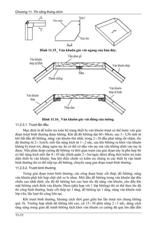 Chương 11. Thi công thùng chìm




                 Hình 11.15_ Ván khuôn góc vát ngang của bản đáy.




                  Hình 11.16_ Ván khuôn góc vát đứng của tường.
11.2.3.1. Trượt lần đầu
      Mục đích là để kiểm tra toàn bộ trang thiết bị ván khuôn trượt có thể bước vào giai
đoạn trượt bình thường được không. Khi đã đổ bêtông đạt 60 ÷ 80cm, sau 3 ÷ 3,5h tính từ
khi bắt đầu đổ bêtông, nâng ván khuôn thứ nhất, trong 2 ÷ 3h đầu phải nâng rất chậm, tốc
độ thường từ 2 ÷ 3cm/h, mỗi lần nâng kích từ 1 ÷ 2 nấc, sau khi bêtông ra khỏi ván khuôn
không bị trượt rơi, dùng ngón tay ấn có thể có dấu vân tay mà vữa không dính vào tay là
được. Nếu phán đoán cường độ bêtông và thời gian trượt của giai đoạn này là phù hợp thì
có thể nâng kích mỗi lần 8 ÷ 10 nấc (bình quân 2 ÷ 3m/ngày đêm) đồng thời kiểm tra toàn
diện thiết bị ván khuôn. Sau khi điều chỉnh và kiểm tra chứng tỏ các thiết bị vận hành
bình thường thì có thể tiếp tục đổ bêtông, chuyển sang giai đoạn trượt bình thường.
11.2.3.2. Trượt bình thường
      Trong giai đoạn trượt bình thường, các công đoạn buộc cốt thép, đổ bêtông, nâng
ván khuôn phải kết hợp chặt chẽ so le nhau. Mới đầu để bêtông trong ván khuôn đạt đến
chiều cao nhất định, tốc độ đổ bêtông hơi cao hơn tốc độ nâng ván khuôn, cho đến khi
mặt bêtông cách đỉnh ván khuôn 30cm (phù hợp với 1 lớp bêtông) thì có thể theo tốc độ
thi công bình thường, buộc cốt thép tại 1 tầng, đổ bêtông tại 1 tầng, nâng ván khuôn một
lớp vữa, lần lượt thi công liên tục.
     Khi trượt bình thường, khoảng cách thời gian giữa hai lần trượt nói chung không
quá 1h. Trường hợp nhiệt độ không khí cao, cứ 15 ÷ 30 phút nâng 2 ÷ 3 nấc, dùng cách
tăng nâng trung gian để tránh bêtông tách khỏi ván khuôn có cường độ quá lớn dẫn đến

11-11
 