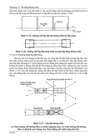 Chương 11. Thi công thùng chìm
lắp trước thùng của 1 trụ như hình 11.26, sau đó dùng cách đo khoảng cách định tuyến từ
trên trụ đã lắp xong, đo khoảng cách và lắp đặt trụ tiếp theo (hình 11.26).




             Hình 11.25_ Khống chế lắp đặt khi thùng chìm kế tiếp nhau




        Hình 11.26_ Khống chế lắp đặt công trình trụ độc lập bằng thùng chìm
11.5.2.2. Phương pháp lắp đặt thùng
      Sau khi chở nổi thùng từ bãi đúc hay từ vũng tập kết đến hiện trường lắp đặt, chờ
khi triều xuống, dùng cách lai áp mạn chở chậm đến vị trí thả neo. Khi đáy thùng cách
mặt lớp đệm khoảng 0,3 ÷ 0,5m thông qua hệ thống puly dùng sức người kéo thả dây neo
khống chế định vị thùng. Sau đó để cho thùng tự chìm theo triều xuống hay mở van cho
nước vào thùng để hạ xuống lớp đệm, vừa cho chìm, vừa kéo căng dây neo để chỉnh vị trí
(hình 11.27). Sau khi thùng hạ xuống lớp đệm, đo đạc kiểm tra độ lệch, chiều rộng khe
lún, nếu không đạt yêu cầu thì hút nước cho thùng nổi lên và điều chỉnh lại vị trí và lắp
đặt lại.




                           Hình 11.27_ Lắp đặt thùng chìm
 1,2. Puly khống chế đường biên và chiều rộng khe lún; 3,4. Puly khống chế đường
         biên và độ lệch so le thùng; 5,6. Puly khống chế chiều rộng khe lún.
11-19
 