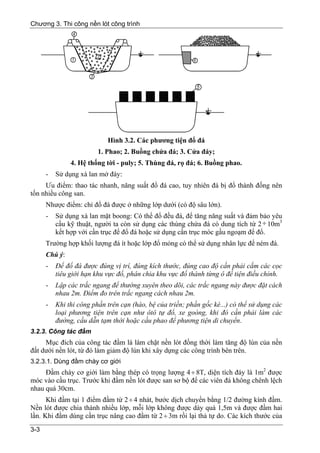 Chương 3. Thi công nền lót công trình




                            Hình 3.2. Các phương tiện đổ đá
                         1. Phao; 2. Buồng chứa đá; 3. Cửa đáy;
               4. Hệ thống tời - puly; 5. Thùng đá, rọ đá; 6. Buồng phao.
      -   Sử dụng xà lan mở đáy:
     Ưu điểm: thao tác nhanh, năng suất đổ đá cao, tuy nhiên đá bị đổ thành đống nên
tốn nhiều công san.
      Nhược điểm: chỉ đổ đá được ở những lớp dưới (có độ sâu lớn).
      -   Sử dụng xà lan mặt boong: Có thể đổ đều đá, để tăng năng suất và đảm bảo yêu
          cầu kỹ thuật, người ta còn sử dụng các thùng chứa đá có dung tích từ 2 ÷ 10m3
          kết hợp với cần trục để đổ đá hoặc sử dụng cần trục móc gầu ngoạm để đổ.
      Trường hợp khối lượng đá ít hoặc lớp đổ mỏng có thể sử dụng nhân lực để ném đá.
      Chú ý:
      -   Để đổ đá được đúng vị trí, đúng kích thước, đúng cao độ cần phải cắm các cọc
          tiêu giới hạn khu vực đổ, phân chia khu vực đổ thành từng ô để tiện điều chỉnh.
      -   Lập các trắc ngang để thường xuyên theo dõi, các trắc ngang này được đặt cách
          nhau 2m. Điểm đo trên trắc ngang cách nhau 2m.
      -   Khi thi công phần trên cạn (hào, bệ của triền; phần gốc kè...) có thể sử dụng các
          loại phương tiện trên cạn như ôtô tự đổ, xe goòng, khi đó cần phải làm các
          đường, cầu dẫn tạm thời hoặc cầu phao để phương tiện di chuyển.
3.2.3. Công tác đầm
     Mục đích của công tác đầm là làm chặt nền lót đồng thời làm tăng độ lún của nền
đất dưới nền lót, từ đó làm giảm độ lún khi xây dựng các công trình bên trên.
3.2.3.1. Dùng đầm chày cơ giới
     Đầm chày cơ giới làm bằng thép có trọng lượng 4 ÷ 8T, diện tích đáy là 1m2 được
móc vào cầu trục. Trước khi đầm nền lót được san sơ bộ để các viên đá không chênh lệch
nhau quá 30cm.
      Khi đầm tại 1 điểm đầm từ 2 ÷ 4 nhát, bước dịch chuyển bằng 1/2 đường kính đầm.
Nền lót được chia thành nhiều lớp, mỗi lớp không được dày quá 1,5m và được đầm hai
lần. Khi đầm dùng cần trục nâng cao đầm từ 2 ÷ 3m rồi lại thả tự do. Các kích thước của
3-3
 