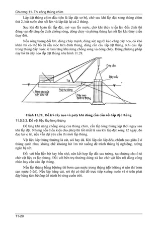 Chương 11. Thi công thùng chìm
     Lắp đặt thùng chìm đầu tiên là lắp đặt sơ bộ, chờ sau khi lắp đặt xong thùng chìm
thứ 2, hút nước cho nổi lên và lắp đặt lại cả 2 thùng.
     Sau khi đã hoàn tất lắp đặt, mở van lấy nước, chờ khi thủy triều lên đến đỉnh thì
đóng van để tăng ổn định chống sóng, dòng chảy và phòng thùng lại nổi lên khi thủy triều
thay đổi.
     Nếu sóng tương đối lớn, dòng chảy mạnh, dùng sức người kéo căng dây neo, có khó
khăn thì có thể bố trí sẵn móc trên đỉnh thùng, dùng cần cẩu lắp đặt thùng. Khi cẩu lắp
trong thùng đầy nước sẽ làm tăng khả năng chống sóng và dòng chảy. Dùng phương pháp
này bố trí dây neo lắp đặt thùng như hình 11.28.




        Hình 11.28_ Bố trí dây neo và puly khi dùng cần cẩu nổi lắp đặt thùng
11.5.5.3. Đổ vật liệu lấp lòng thùng
      Để tăng khả năng chống sóng của thùng chìm, cần lấp lòng thùng kịp thời ngay sau
khi lắp đặt. Nhưng nếu điều kiện cho phép thì tốt nhất là sau khi lắp đặt xong 12 ngày, đo
đạc lại vị trí, nếu vẫn đạt yêu cầu thì mới lấp thùng.
     Vật liệu lấp thùng thường là cát, sỏi hay đá. Khi lấp cần lấp đều, chênh cao giữa 2 ô
thùng cạnh nhau khống chế khoảng hở 1m trở xuống để tránh thùng bị nghiêng, tường
ngăn bị nứt.
     Đối với bến liền bờ hay bến nhô, nên kết hợp lấp đất sau tường, tạo đường cho ô tô
chở vật liệu ra lấp thùng. Đối với bến trụ thường dùng xà lan chở vật liêu rồi dùng công
nhân hay cần cẩu lấp thùng.
     Nếu lấp thùng bằng bêtông thì bơm cạn nước trong thùng (đổ bêtông ô nào thì bơm
cạn nước ô đó). Nếu lấp bằng cát, sỏi thì có thể đổ trực tiếp xuống nước và ở trên phải
đậy bằng tấm bêtông để tránh bị sóng cuốn trôi.




11-20
 