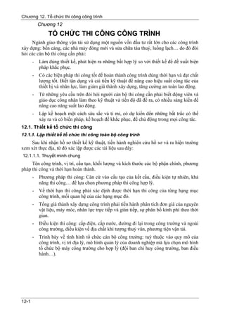 Chương 12. Tổ chức thi công công trình
           Chương 12
               TỔ CHỨC THI CÔNG CÔNG TRÌNH
     Ngành giao thông vận tải sử dụng một nguồn vốn đầu tư rất lớn cho các công trình
xây dựng: bến cảng, các nhà máy đóng mới và sửa chữa tàu thuỷ, luồng lạch… do đó đòi
hỏi các cán bộ thi công cần phải:
       -   Làm đúng thiết kế, phát hiện ra những bất hợp lý so với thiết kế để đề xuất biện
           pháp khắc phục.
       -   Có các biện pháp thi công tốt để hoàn thành công trình đúng thời hạn và đạt chất
           lượng tốt. Biết tận dụng và cải tiến kỹ thuật để nâng cao hiệu suất công tác của
           thiết bị và nhân lực, làm giảm giá thành xây dựng, tăng cường an toàn lao động.
       -   Từ những yêu cầu trên đòi hỏi người cán bộ thi công cần phải biết động viên và
           giáo dục công nhân làm theo kỹ thuật và tiến độ đã đề ra, có nhiều sáng kiến để
           nâng cao năng suất lao động.
       -   Lập kế hoạch một cách sâu sắc và tỉ mỉ, có dự kiến đến những bất trắc có thể
           xảy ra và có biến pháp, kế hoạch để khắc phục, để chủ động trong mọi công tác.
12.1. Thiết kế tổ chức thi công
12.1.1. Lập thiết kế tổ chức thi công toàn bộ công trình
    Sau khi nhận hồ sơ thiết kế kỹ thuật, tiến hành nghiên cứu hồ sơ và ra hiện trường
xem xét thực địa, từ đó xác lập được các tài liệu sau đây:
12.1.1.1. Thuyết minh chung
     Tên công trình, vị trí, cấu tạo, khối lượng và kích thước các bộ phận chính, phương
pháp thi công và thời hạn hoàn thành.
       -   Phương pháp thi công: Căn cứ vào cấu tạo của kết cấu, điều kiện tự nhiên, khả
           năng thi công… để lựa chọn phương pháp thi công hợp lý.
       -   Về thời hạn thi công phải xác định được thời hạn thi công của từng hạng mục
           công trình, mối quan hệ của các hạng mục đó.
       -   Tổng giá thành xây dựng công trình phải tiến hành phân tích đơn giá của nguyên
           vật liệu, máy móc, nhân lực trực tiếp và gián tiếp, sự phân bổ kinh phí theo thời
           gian.
       -   Điều kiện thi công: cấp điện, cấp nước, đường đi lại trong công trường và ngoài
           công trường, điều kiện về địa chất khí tượng thuỷ văn, phương tiện vận tải.
       -   Trình bày về tình hình tổ chức cán bộ công trường: tuỳ thuộc vào quy mô của
           công trình, vị trí địa lý, mô hình quản lý của doanh nghiệp mà lựa chọn mô hình
           tổ chức bộ máy công trường cho hợp lý (đội ban chỉ huy công trường, ban điều
           hành…).




12-1
 