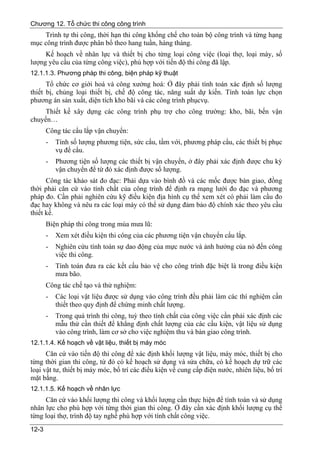 Chương 12. Tổ chức thi công công trình
    Trình tự thi công, thời hạn thi công khống chế cho toàn bộ công trình và từng hạng
mục công trình được phân bổ theo hang tuần, hàng tháng.
     Kế hoạch về nhân lực và thiết bị cho từng loại công việc (loại thợ, loại máy, số
lượng yêu cầu của từng công việc), phù hợp với tiến độ thi công đã lập.
12.1.1.3. Phương pháp thi công, biện pháp kỹ thuật
      Tổ chức cơ giới hoá và công xưởng hoá: Ở đây phải tính toán xác định số lượng
thiết bị, chủng loại thiết bị, chế độ công tác, năng suất dự kiến. Tính toán lực chọn
phương án sản xuất, diện tích kho bãi và các công trình phụcvụ.
     Thiết kế xây dựng các công trình phụ trợ cho công trường: kho, bãi, bến vận
chuyển…
       Công tác cẩu lắp vận chuyển:
       -   Tính số lượng phương tiện, sức cẩu, tầm với, phương pháp cẩu, các thiết bị phục
           vụ để cẩu.
       -   Phương tiện số lượng các thiết bị vận chuyển, ở đây phải xác định được chu kỳ
           vận chuyển để từ đó xác định được số lượng.
      Công tác khảo sát đo đạc: Phải dựa vào bình đồ và các mốc được bàn giao, đồng
thời phải căn cứ vào tính chất của công trình để định ra mạng lưới đo đạc và phương
pháp đo. Cần phải nghiên cứu kỹ điều kiện địa hình cụ thể xem xét có phải làm cầu đo
đạc hay không và nêu ra các loại máy có thể sử dụng đảm bảo độ chính xác theo yêu cầu
thiết kế.
       Biện pháp thi công trong mùa mưa lũ:
       -   Xem xét điều kiện thi công của các phương tiện vận chuyển cẩu lắp.
       -   Nghiên cứu tính toán sự dao động của mực nước và ảnh hưởng của nó đến công
           việc thi công.
       -   Tính toán đưa ra các kết cấu bảo vệ cho công trình đặc biệt là trong điều kiện
           mưa bão.
       Công tác chế tạo và thử nghiệm:
       -   Các loại vật liệu được sử dụng vào công trình đều phải làm các thí nghiệm cần
           thiết theo quy định để chứng minh chất lượng.
       -   Trong quá trình thi công, tuỳ theo tính chất của công việc cần phải xác định các
           mẫu thử cần thiết để khẳng định chất lượng của các cấu kiện, vật liệu sử dụng
           vào công trình, làm cơ sở cho việc nghiệm thu và bàn giao công trình.
12.1.1.4. Kế hoạch về vật liệu, thiết bị máy móc
      Căn cứ vào tiến độ thi công để xác định khối lượng vật liệu, máy móc, thiết bị cho
từng thời gian thi công, từ đó có kế hoạch sử dụng và sửa chữa, có kế hoạch dự trữ các
loại vật tư, thiết bị máy móc, bố trí các điều kiện về cung cấp điện nước, nhiên liệu, bố trí
mặt bằng.
12.1.1.5. Kế hoạch về nhân lực
     Căn cứ vào khối lượng thi công và khối lượng cần thực hiện để tính toán và sử dụng
nhân lực cho phù hợp với từng thời gian thi công. Ở đây cần xác định khối lượng cụ thể
từng loại thợ, trình độ tay nghề phù hợp với tính chất công việc.
12-3
 