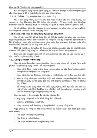 Chương 12. Tổ chức thi công công trình
     Xác định nguồn cung cấp và tuyển dụng, có kế hoạch đào tạo và bồi dưỡng tay nghề
cho công nhân, từ đó tổ chức biên chế cho toàn công trường.
12.1.1.6. Thiết kế công trình tạm thời phục vụ thi công
     Nhà ở của công nhân, nhà ở và nhà làm việc của ban chỉ huy công trường, các
xưởng gia công, kho tàng, bến bãi, đường vận chuyển… Về nguyên tắc phải đảm bảo
thoả mãn nhu cầu sử dụng, thuận lợi cho công tác quản lý và yêu cầu tiết kiệm cao nhất.
     Bố trí mặt bằng tổng thể của công trường bao gồm các công trình xây dựng chính,
các công trình tạm thời, các hệ thống kỹ thuật.
12.1.2.Thiết kế tổ chức thi công từng hạng mục công trình
      Căn cứ vào bản thiết kế kỹ thuật, bản vẽ thiết kế tổ chức thi công của từng hạng
mục công trình, căn cứ vào bản vẽ tổ chức thi công của toàn bộ công trình để tính toán và
lập tiến độ xây dựng cho từng hạng mục công trình, thời gian được tính đến ngày kèm
theo đó là kế hoạch về vật tư, máy móc, thiết bị.
     Thiết kế cụ thể các biện pháp kỹ thuật, ván khuôn, dàn giáo, cẩu lắp cấu kiện, tính
toán các thiết bị thi công, công tác chế tạo thử, kế hoạch kiểm tra và nghiệm thu.
     Tính toán vận chuyển: Xác định số lượng phương tiện, chu kỳ vận chuyển, cự ly
vận chuyển và phương pháp xếp dỡ.
12.2. Công tác quản lý thi công
      Công tác quản lý cơ bản mang tính chất công nghiệp nhưng có các đặc điểm xuất
phát từ sản phẩm xây dựng và sản xuất xây dựng như:
       -   Công trình đứng yên tại nơi sử dụng cho nên công tác xây dựng không ổn định,
           luôn phải lưu động theo các công trình.
       -   Công trình chịu tác động của nhiều yếu tố tự nhiên đặc biệt là điều kiện thời tiết.
       -   Kết cấu công trình gồm nhiều loại hoặc phải sửa đổi cho phù hợp với điều kiện
           thực tế nên công tác thi công cần phải linh hoạt và kịp thời đối phó với những
           thay đổi đó.
       -   Số lượng cán bộ công nhân lớn, khối lượng vật tư, thiết bị nhiều cho nên cần
           phải có biện pháp lãnh đạo khoa học, phát huy tinh thần sáng tạo của từng người
           và đảm bảo thực hiện công việc đúng tiến độ.
       Công tác quản lý thi công cần đạt các yêu cầu sau đây:
       -   Xây dựng công trình hoàn thành đúng theo kế hoạch.
       -   Đảm bảo chất lượng công trình.
       -   Nâng cao năng suất lao động, giảm giá thành xây dựng công trình.
     Việc quản lý thi công sau khi nhận được hồ sơ thiết kế được tiến hành qua 3 giai
đoạn sau đây:
       -   Giai đoạn chuẩn bị công trường.
       -   Giai đoạn tổ chức thi công.
       -   Giai đoạn hoàn thiện và bàn giao công trình.



12-4
 
