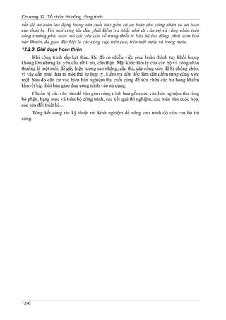 Chương 12. Tổ chức thi công công trình
vấn đề an toàn lao động trong sản xuất bao gồm cả an toàn cho công nhân và an toàn
của thiết bị. Với mỗi công tác đều phải kiểm tra nhắc nhở để cán bộ và công nhân trên
công trường phải tuân thủ các yêu cầu về trang thiết bị bảo hộ lao động. phải đảm bảo
ván khuôn, đà giáo đặc biệt là các công việc trên cao, trên mặt nước và trong nước.
12.2.3. Giai đoạn hoàn thiện
     Khi công trình sắp kết thúc, khi đó có nhiều việc phải hoàn thành tuy khối lượng
không lớn nhưng lại yêu cầu rất tỉ mỉ, cẩn thận. Mặt khác tâm lý của cán bộ và công nhân
thường là mệt mỏi, dễ gây hiện tượng sao nhãng, cẩu thả, các công việc dễ bị chồng chéo,
vì vậy cần phải đưa ra một thứ tự hợp lý, kiểm tra đôn đốc làm dứt điểm từng công việc
một. Sau đó căn cứ vào biên bản nghiệm thu cuối cùng để sửa chữa các hư hỏng khiếm
khuyết kịp thời bàn giao đưa công trình vào sử dụng.
     Chuẩn bị các văn bản để bàn giao công trình bao gồm các văn bản nghiệm thu từng
bộ phận, hạng mục và toàn bộ công trình, các kết quả thí nghiệm, các biên bản cuộc họp,
các sửa đổi thiết kế…
     Tổng kết công tác kỹ thuật rút kinh nghiệm để nâng cao trình độ của cán bộ thi
công.




12-6
 