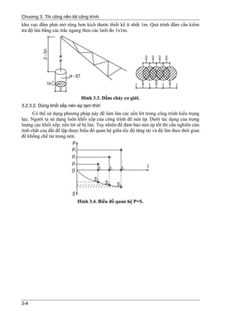 Chương 3. Thi công nền lót công trình
khu vực đầm phải mở rộng hơn kích thước thiết kế ít nhất 1m. Quá trình đầm cần kiểm
tra độ lún bằng các trắc ngang theo các lưới đo 1x1m.




                              Hình 3.3. Đầm chày cơ giới.
3.2.3.2. Dùng khối xếp nén ép tạm thời
      Có thể sử dụng phương pháp này để làm lún các nền lót trong công trình kiểu trọng
lực. Người ta sử dụng luôn khối xếp của công trình để nén ép. Dưới tác dụng của trọng
lượng các khối xếp, nền lót sẽ bị lún. Tuy nhiên để đảm bảo nén ép tốt thì cần nghiên cứu
tính chất của đất để lập được biểu đồ quan hệ giữa tốc độ tăng tải và độ lún theo thời gian
để khống chế tải trong nén.




                            Hình 3.4. Biểu đồ quan hệ P~S.




3-4
 