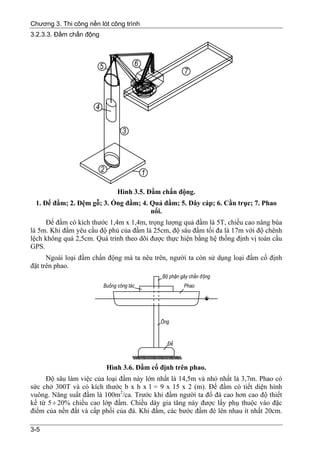 Chương 3. Thi công nền lót công trình
3.2.3.3. Đầm chấn động




                             Hình 3.5. Đầm chấn động.
 1. Đế đầm; 2. Đệm gỗ; 3. Ống đầm; 4. Quả đầm; 5. Dây cáp; 6. Cần trục; 7. Phao
                                      nổi.
     Đế đầm có kích thước 1,4m x 1,4m, trọng lượng quả đầm là 5T, chiều cao nâng búa
là 5m. Khi đầm yêu cầu độ phủ của đầm là 25cm, độ sâu đầm tối đa là 17m với độ chênh
lệch không quá 2,5cm. Quá trình theo dõi được thực hiện bằng hệ thống định vị toàn cầu
GPS.
      Ngoài loại đầm chấn động mà ta nêu trên, người ta còn sử dụng loại đầm cố định
đặt trên phao.




                         Hình 3.6. Đầm cố định trên phao.
     Độ sâu làm việc của loại đầm này lớn nhất là 14,5m và nhỏ nhất là 3,7m. Phao có
sức chở 300T và có kích thước b x h x l = 9 x 15 x 2 (m). Đế đầm có tiết diện hình
vuông. Năng suất đầm là 100m2/ca. Trước khi đầm người ta đổ đá cao hơn cao độ thiết
kế từ 5 ÷ 20% chiều cao lớp đầm. Chiều dày gia tăng này được lấy phụ thuộc vào đặc
điểm của nền đất và cấp phối của đá. Khi đầm, các bước đầm đè lên nhau ít nhất 20cm.

3-5
 