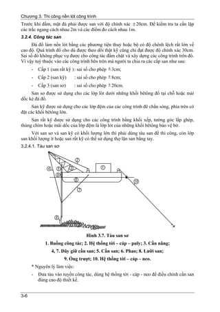 Chương 3. Thi công nền lót công trình
Trước khi đầm, mặt đá phải được san với độ chính xác ± 20cm. Để kiểm tra ta cần lập
các trắc ngang cách nhau 2m và các điểm đo cách nhau 1m.
3.2.4. Công tác san
      Đá đổ làm nền lót bằng các phương tiện thuỷ hoặc bộ có độ chênh lệch rất lớn về
cao độ. Quá trình đổ cho dù được theo dõi thật kỹ cũng chỉ đạt được độ chính xác 30cm.
Sai số đó không phục vụ được cho công tác đầm chặt và xây dựng các công trình trên đó.
Vì vậy tuỳ thuộc vào các công trình bên trên mà người ta chia ra các cấp san như sau:
      -   Cấp 1 (san rất kỹ ) : sai số cho phép ± 3cm;
      -   Cấp 2 (san kỹ)      : sai số cho phép ± 8cm;
      -   Cấp 3 (san sơ)      : sai số cho phép ± 20cm.
     San sơ được sử dụng cho các lớp lót dưới những khối bêtông đổ tại chỗ hoặc mái
dốc kè đá đổ.
      San kỹ được sử dụng cho các lớp đệm của các công trình đê chắn sóng, phía trên có
đặt các khối bêtông lớn.
     San rất kỹ được sử dụng cho các công trình bằng khối xếp, tường góc lắp ghép,
thùng chìm hoặc mái dốc của lớp đệm là lớp lót của những khối bêtông bảo vệ bờ.
     Với san sơ và san kỹ có khối lượng lớn thì phải dùng tàu san để thi công, còn lớp
san khối lượng ít hoặc san rất kỹ có thể sử dụng thợ lặn san bằng tay.
3.2.4.1. Tàu san sơ




                                    Hình 3.7. Tàu san sơ
             1. Buồng công tác; 2. Hệ thống tời – cáp – puly; 3. Cần nâng;
                 4, 7. Dây giữ cần san; 5. Cần san; 6. Phao; 8. Lưỡi san;
                       9. Ống trượt; 10. Hệ thống tời – cáp – neo.
      * Nguyên lý làm việc:
      -   Đưa tàu vào tuyến công tác, dùng hệ thống tời - cáp - neo để điều chỉnh cần san
          đúng cao độ thiết kế.


3-6
 