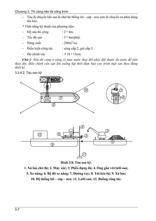 Chương 3. Thi công nền lót công trình
      -    Tàu di chuyển khi san là nhờ hệ thống tời - cáp - neo còn di chuyển xa phải dùng
           tàu kéo.
      * Tính năng kỹ thuật của phương tiện:
      - Độ sâu thi công           : 2 ÷ 4m.
      -    Tốc độ san               : 3 ÷ 4m/phút.
      -    Năng suất                : 200m2/ca.
      -    Điều kiện công tác       : sóng cấp 2, gió cấp 5.
      -    Độ chính xác             : ± 10 ÷ 15cm.
      Chú ý: Nếu thi công ở vùng có mực nước thay đổi phải đặt thước đo nước để tiện
theo dõi, điều chỉnh cần san lên xuống kịp thời đảm bảo cao trình mặt san theo đúng
thiết kế.
3.2.4.2. Tàu san kỹ




                                   Hình 3.8. Tàu san kỹ.
          1. Xà lan chở đá; 2. Máy xúc; 3. Phễu đựng đá; 4. Ống gắn với lưỡi san;
           5. Xe nâng; 6. Bệ đỡ xe nâng; 7. Đường ray; 8. Tời kéo bệ; 9. Xà lan;
              10. Hệ thống tời – cáp – neo; 11. Lưỡi san; 12. Buồng công tác.




3-7
 