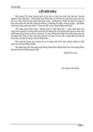 Lời nói đầu

                                  LỜI NÓI ĐẦU
      Bài giảng Thi công chuyên môn là tài liệu cơ bản cho sinh viên đại học chuyên
ngành Công trình thuỷ - Trường Đại học Hàng Hải, có thể làm tài liệu tham khảo cho các
kỹ sư tư vấn, thiết kế, thi công công trình cảng – đường thuỷ. Phần kỹ thuật thi công cơ
bản (như công tác đào đất, công tác bêtông và bêtông cốt thép, công tác thép – gỗ) được
trình bày trong cuốn giáo trình “ Công tác đất và thi công bêtông toàn khối”.
      Thi công công trình Cảng – đường thuỷ là môn khoa học – công nghệ luôn chú
trọng kinh nghiệm và cũng luôn luôn đòi hỏi được đổi mới để đạt hiệu quả cao đảm bảo
chất lượng công trình, an toàn và kinh tế. Vì vậy, những kiến thức trong bài giảng này chỉ
là những kiến thức cơ bản, cần luôn gắn bó với thực tế sản xuất và cập nhật các tiến bộ
khoa học mới để mở rộng và hoàn thiện thêm.
     Khi soạn bài giảng này, chúng tôi có sử dụng một số tài liệu chuyên ngành có liên
quan của các bạn đồng nghiệp.
     Do nhiều hạn chế, bài giảng này không tránh khỏi những thiếu sót, kính mong được
độc giả nhiệt tình đóng góp ý kiến.
                                                                Người biên soạn




                                                              Th.S Đoàn Thế Mạnh




                                                                                  LNĐ-1
 