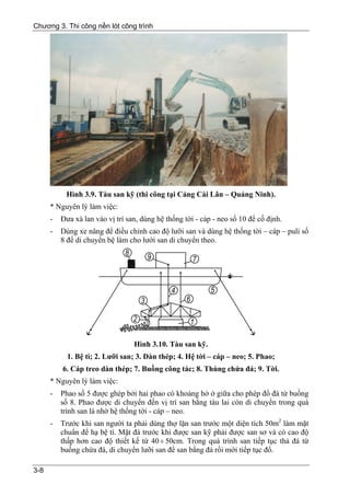 Chương 3. Thi công nền lót công trình




           Hình 3.9. Tàu san kỹ (thi công tại Cảng Cái Lân – Quảng Ninh).
      * Nguyên lý làm việc:
      -   Đưa xà lan vào vị trí san, dùng hệ thống tời - cáp - neo số 10 để cố định.
      -   Dùng xe nâng để điều chỉnh cao độ lưỡi san và dùng hệ thống tời – cáp – puli số
          8 để di chuyển bệ làm cho lưới san di chuyển theo.




                                  Hình 3.10. Tàu san kỹ.
            1. Bệ tì; 2. Lưỡi san; 3. Dàn thép; 4. Hệ tời – cáp – neo; 5. Phao;
          6. Cáp treo dàn thép; 7. Buồng công tác; 8. Thùng chứa đá; 9. Tời.
      * Nguyên lý làm việc:
      -   Phao số 5 được ghép bởi hai phao có khoảng hở ở giữa cho phép đổ đá từ buồng
          số 8. Phao được di chuyển đến vị trí san bằng tàu lai còn di chuyển trong quá
          trình san là nhờ hệ thống tời - cáp – neo.
      -   Trước khi san người ta phải dùng thợ lặn san trước một diện tích 50m2 làm mặt
          chuẩn để hạ bệ tì. Mặt đá trước khi được san kỹ phải được san sơ và có cao độ
          thấp hơn cao độ thiết kế từ 40 ÷ 50cm. Trong quá trình san tiếp tục thả đá từ
          buồng chứa đá, di chuyển lưỡi san để san bằng đá rồi mới tiếp tục đổ.

3-8
 