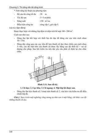 Chương 3. Thi công nền lót công trình
      * Tính năng kỹ thuật của phương tiện:
      -   Độ sâu thi công tối đa    : 20   m.
      -   Tốc độ san                : 3 ÷ 5 m/phút.
      -   Năng suất                 : 150 m2/ca.
      -   Điều kiện công tác        : sóng cấp 1, gió cấp 5.
3.2.4.3. San rất kỹ
      Được thực hiện với những lớp đệm có diện tích bề mặt 100 ÷ 200 m2.
      Cách san như sau:
      -   Dùng thợ lặn kết hợp với thiết bịo đo đạc để đóng các cọc tiêu cách nhau
          10 ÷ 15m.
      -   Dùng dây căng qau các cọc tiêu để lam thanh cữ dọc theo chiều san cách nhau
          5 ÷ 6m, cao độ mặt trên của thanh cữ được lấy bằng cao độ thiết kế + sai số
          dương cho phép. Sau khi kiểm tra nếu đạt yêu cầu phải cố định lại cho chắc
          chắn.




                                   Hình 3.11. San rất kỹ.
             1. Cữ dọc; 2. Cọc tiêu; 3. Cữ ngang; 4. Mặt lớp lót được san.
      -   Dùng thợ lặn kéo thanh số 3 trượt trên thanh số 2, vừa kéo vừa kiểm tra để điều
          chỉnh lớp đá.
    Chú ý: San ở trên mặt nghiêng cũng tương tự như san ở mặt bằng, chỉ khác cao độ
những thanh cữ dọc.




3-9
 