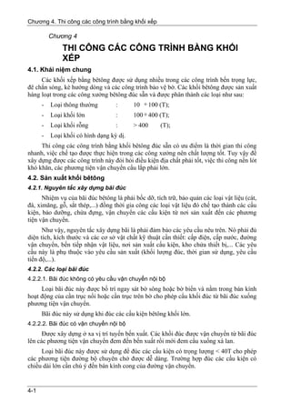 Chương 4. Thi công các công trình bằng khối xếp

          Chương 4
              THI CÔNG CÁC CÔNG TRÌNH BẰNG KHỐI
              XẾP
4.1. Khái niệm chung
     Các khối xếp bằng bêtông được sử dụng nhiều trong các công trình bến trọng lực,
đê chắn sóng, kè hướng dòng và các công trình bảo vệ bờ. Các khối bêtông được sản xuất
hàng loạt trong các công xưởng bêtông đúc sẵn và được phân thành các loại như sau:
     - Loại thông thường         :     10 ÷ 100 (T);
      -   Loại khối lớn            :      100 ÷ 400 (T);
      -   Loại khối rỗng           :      > 400      (T);
      -   Loại khối có hình dạng kỳ dị.
     Thi công các công trình bằng khối bêtông đúc sẵn có ưu điểm là thời gian thi công
nhanh, việc chế tạo được thực hiện trong các công xưởng nên chất lượng tốt. Tuy vậy để
xây dựng được các công trình này đỏi hỏi điều kiện địa chất phải tốt, việc thi công nền lót
khó khăn, các phương tiện vận chuyển cẩu lắp phải lớn.
4.2. Sản xuất khối bêtông
4.2.1. Nguyên tắc xây dựng bãi đúc
      Nhiệm vụ của bãi đúc bêtông là phải bốc dỡ, tích trữ, bảo quản các loại vật liệu (cát,
đá, ximăng, gỗ, sắt thép,...) đồng thời gia công các loại vật liệu đó chế tạo thành các cấu
kiện, bảo dưỡng, chứa đựng, vận chuyển các cấu kiện từ nơi sản xuất đến các phương
tiện vận chuyển.
      Như vậy, nguyên tắc xây dựng bãi là phải đảm bảo các yêu cầu nêu trên. Nó phải đủ
diện tích, kích thước và các cơ sở vật chất kỹ thuật cần thiết: cấp điện, cấp nước, đường
vận chuyển, bến tiếp nhận vật liệu, nơi sản xuất cấu kiện, kho chứa thiết bị,... Các yêu
cầu này là phụ thuộc vào yêu cầu sản xuất (khối lượng đúc, thời gian sử dụng, yêu cầu
tiến độ,...).
4.2.2. Các loại bãi đúc
4.2.2.1. Bãi đúc không có yêu cầu vận chuyển nội bộ
     Loại bãi đúc này được bố trí ngay sát bờ sông hoặc bờ biển và nằm trong bán kính
hoạt động của cần trục nổi hoặc cần trục trên bờ cho phép cẩu khối đúc từ bãi đúc xuống
phương tiện vận chuyển.
      Bãi đúc này sử dụng khi đúc các cấu kiện bêtông khối lớn.
4.2.2.2. Bãi đúc có vận chuyển nội bộ
      Được xây dựng ở xa vị trí tuyến bến xuất. Các khối đúc được vận chuyển từ bãi đúc
lên các phương tiện vận chuyển đem đến bến xuất rồi mới đem cẩu xuống xà lan.
     Loại bãi đúc này được sử dụng để đúc các cấu kiện có trọng lượng < 40T cho phép
các phương tiện đường bộ chuyên chở được dễ dàng. Trường hợp đúc các cấu kiện có
chiều dài lớn cần chú ý đến bán kính cong của đường vận chuyển.


4-1
 