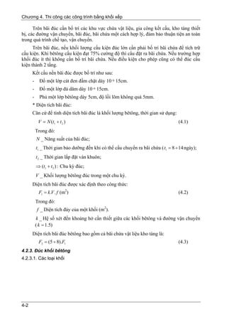 Chương 4. Thi công các công trình bằng khối xếp

      Trên bãi đúc cần bố trí các khu vực chứa vật liệu, gia công kết cấu, kho tàng thiết
bị, các đường vận chuyển, bãi đúc, bãi chứa một cách hợp lý, đảm bảo thuận tiện an toàn
trong quá trình chế tạo, vận chuyển.
      Trên bãi đúc, nếu khối lượng cấu kiện đúc lớn cần phải bố trí bãi chứa để tích trữ
cấu kiện. Khi bêtông cấu kiện đạt 75% cường độ thì cẩu đặt ra bãi chứa. Nếu trường hợp
khối đúc ít thì không cần bố trí bãi chứa. Nếu điều kiện cho phép cũng có thể đúc cấu
kiện thành 2 tầng.
      Kết cấu nền bãi đúc được bố trí như sau:
      - Đổ một lớp cát đen đầm chặt dày 10 ÷ 15cm.
      -    Đổ một lớp đá dăm dày 10 ÷ 15cm.
      -    Phủ một lớp bêtông dày 5cm, độ lồi lõm không quá 5mm.
      * Diện tích bãi đúc:
      Căn cứ để tính diện tích bãi đúc là khối lượng bêtông, thời gian sử dụng:
           V = N (t1 + t 2 )                                                       (4.1)
          Trong đó:
          N _ Năng suất của bãi đúc;
          t1 _ Thời gian bảo dưỡng đến khi có thể cẩu chuyển ra bãi chứa ( t1 = 8 ÷ 14 ngày);
          t 2 _ Thời gian lắp đặt ván khuôn;
          ⇒ (t1 + t 2 ) : Chu kỳ đúc;
          V _ Khối lượng bêtông đúc trong một chu kỳ.
      Diện tích bãi đúc được xác định theo công thức:
           F1 = k .V . f (m2)                                                      (4.2)
          Trong đó:
          f _ Diện tích đáy của một khối (m2).
          k _ Hệ số xét đến khoảng hở cần thiết giữa các khối bêtông và đường vận chuyển
          ( k = 1.5)
      Diện tích bãi đúc bêtông bao gồm cả bãi chứa vật liệu kho tàng là:
           F2 = (5 ÷ 8).F1                                                         (4.3)
4.2.3. Đúc khối bêtông
4.2.3.1. Các loại khối




4-2
 