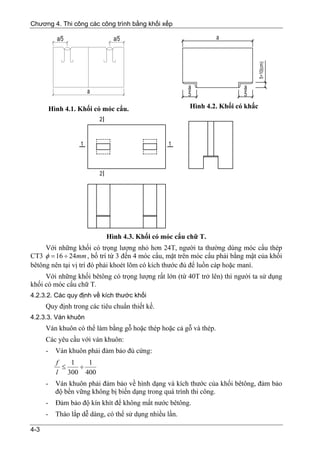 Chương 4. Thi công các công trình bằng khối xếp




          Hình 4.1. Khối có móc cẩu.                      Hình 4.2. Khối có khấc




                             Hình 4.3. Khối có móc cẩu chữ T.
     Với những khối có trọng lượng nhỏ hơn 24T, người ta thường dùng móc cẩu thép
CT3 φ = 16 ÷ 24mm , bố trí từ 3 đến 4 móc cẩu, mặt trên móc cẩu phải bằng mật của khối
bêtông nên tại vị trí đó phải khoét lõm có kích thước đủ để luồn cáp hoặc maní.
     Với những khối bêtông có trọng lượng rất lớn (từ 40T trở lên) thì người ta sử dụng
khối có móc cẩu chữ T.
4.2.3.2. Các quy định về kích thước khối
      Quy định trong các tiêu chuẩn thiết kế.
4.2.3.3. Ván khuôn
      Ván khuôn có thể làm bằng gỗ hoặc thép hoặc cả gỗ và thép.
      Các yêu cầu với ván khuôn:
      -     Ván khuôn phải đảm bảo đủ cứng:
            f   1   1
              ≤   ÷
            l 300 400
      -     Ván khuôn phải đảm bảo về hình dạng và kích thước của khối bêtông, đảm bảo
            độ bền vững không bị biến dạng trong quá trình thi công.
      -     Đảm bảo độ kín khít để không mất nước bêtông.
      -     Tháo lắp dễ dàng, có thể sử dụng nhiều lần.

4-3
 