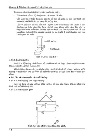 Chương 4. Thi công các công trình bằng khối xếp

      Trong quá trình tính toán thiết kế ván khuôn cần chú ý:
      -   Tính toán độ bền và độ ổn định của các thanh, các tấm.
      -   Cần kiểm tra độ biến dạng của các chi tiết liên kết giữa các tấm ván thành với
          nhau đặc biệt là chi tiết tạo mộng lồi, mộng lõm.
      -   Đối với các khối có móc cẩu chữ T người ta xử lý như sau: Ván khuôn là các
          tấm bằng gỗ hoặc bằng thép được cố định trong khung sửờn bằng thép góc và
          được chia thành 4 tấm cho các mặt bên của khối. Các tấm này được liên kết với
          nhau bằng bulông thông qua các bản mã. Để tạo lỗ chữ T người ta cũng làm ván
          khuôn gồm hai phần.




                                Hình 4.4. Móc cẩu chữ T.
4.2.3.4. Đổ khối bêtông
     Trước khi đổ bêtông cần kiểm tra về ván khuôn và cốt thép, kiểm tra vật liệu trước
khi đổ, kiểm tra về thiết bị, nhân lực.
     Khi đã hội tụ đầy đủ các yếu tố cho phép có thể tiến hành đổ bêtông. Với các khối
bêtông có kích thước lớn, có bố trí cốt thép thích hợp có thể độn thêm đá hộc theo quy
phạm.
4.2.4. Cẩu và vận chuyển các khối bêtông
4.2.4.1. Cẩu bằng dây xích hoặc dây cáp
     Được sử dụng với các khối có khấc và khối có móc cẩu. Trước khi cẩu phải tiến
hành kích khối khỏi mặt bãi.
4.2.4.2. Cẩu bằng đòn gánh




                       Hình 4.5. Cẩu khối bêtông bằng đòn gánh.
4-4
 