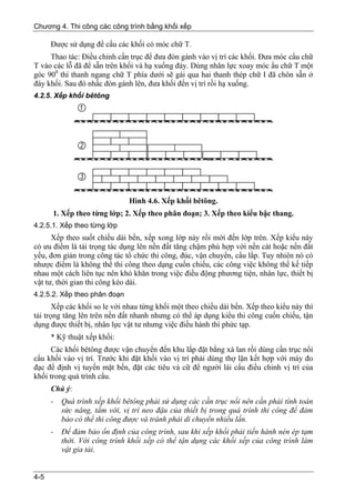 Chương 4. Thi công các công trình bằng khối xếp

      Được sử dụng để cẩu các khối có móc chữ T.
     Thao tác: Điều chỉnh cần trục để đưa đòn gánh vào vị trí các khối. Đưa móc cẩu chữ
T vào các lỗ đã để sẵn trên khối và hạ xuống đáy. Dùng nhân lực xoay móc ẩu chữ T một
góc 900 thì thanh ngang chữ T phía dưới sẽ gài qua hai thanh thép chữ I đã chôn sẵn ở
đáy khối. Sau đó nhấc đòn gánh lên, đưa khối đến vị trí rồi hạ xuống.
4.2.5. Xếp khối bêtông




                              Hình 4.6. Xếp khối bêtông.
      1. Xếp theo từng lớp; 2. Xếp theo phân đoạn; 3. Xếp theo kiểu bậc thang.
4.2.5.1. Xếp theo từng lớp
      Xếp theo suốt chiều dài bến, xếp xong lớp này rồi mới đến lớp trên. Xếp kiểu này
có ưu điểm là tải trọng tác dụng lên nền đất tăng chậm phù hợp với nền cát hoặc nền đất
yếu, đơn giản trong công tác tổ chức thi công, đúc, vận chuyển, cẩu lắp. Tuy nhiên nó có
nhược điểm là không thể thi công theo dạng cuốn chiếu, các công việc không thể kế tiếp
nhau một cách liên tục nên khó khăn trong việc điều động phương tiện, nhân lực, thiết bị
vật tư, thời gian thi công kéo dài.
4.2.5.2. Xếp theo phân đoạn
       Xếp các khối so le với nhau từng khối một theo chiều dài bến. Xếp theo kiểu này thì
tải trọng tăng lên trên nền đất nhanh nhưng có thể áp dụng kiểu thi công cuốn chiếu, tận
dụng được thiết bị, nhân lực vật tư nhưng việc điều hành thì phức tạp.
      * Kỹ thuật xếp khối:
      Các khối bêtông được vận chuyển đến khu lắp đặt bằng xà lan rồi dùng cần trục nổi
cẩu khối vào vị trí. Trước khi đặt khối vào vị trí phải dùng thợ lặn kết hợp với máy đo
đạc để định vị tuyến mặt bến, đặt các tiêu và cữ để người lái cẩu điều chỉnh vị trí của
khối trong quá trình cẩu.
      Chú ý:
      -   Quá trình xếp khối bêtông phải sử dụng các cần trục nổi nên cần phải tính toán
          sức nâng, tầm với, vị trí neo đậu của thiết bị trong quá trình thi công để đảm
          bảo có thể thi công được và tránh phải di chuyển nhiều lần.
      -   Để đảm bảo ổn định của công trình, sau khi xếp khối phải tiến hành nén ép tạm
          thời. Với công trình khối xếp có thể tận dụng các khối xếp của công trình làm
          vật gia tải.


4-5
 