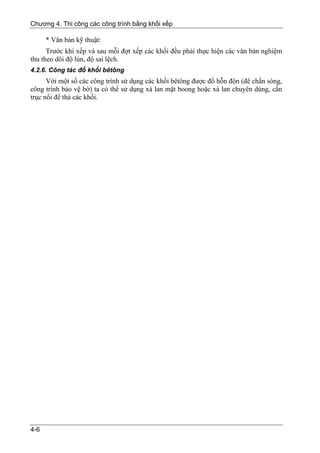 Chương 4. Thi công các công trình bằng khối xếp

      * Văn bản kỹ thuật:
      Trước khi xếp và sau mỗi đợt xếp các khối đều phải thực hiện các văn bản nghiệm
thu theo dõi độ lún, độ sai lệch.
4.2.6. Công tác đổ khối bêtông
      Với một số các công trình sử dụng các khối bêtông được đổ hỗn độn (đê chắn sóng,
công trình bảo vệ bờ) ta có thể sử dụng xà lan mặt boong hoặc xà lan chuyên dùng, cần
trục nổi để thả các khối.




4-6
 