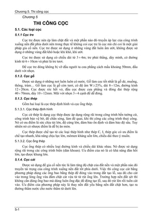 Chương 5. Thi công cọc
      Chương 5
              THI CÔNG CỌC
5.1. Các loại cọc
5.1.1 Cọc tre
     Cọc tre được nén ép làm chặt đất và một phần nào đó truyền áp lực của công trình
xuống nền đất phía dưới nên trong thực tế không coi cọc tre là cọc mà chỉ coi là một giải
pháp gia cố nền. Cọc tre được sử dụng ở những vùng đất luôn ẩm ướt, không được sử
dụng ở những vùng đất khô hoặc khi khô, khi ướt.
      Cọc tre được sử dụng có chiều dài từ 3 ÷ 4m; tre phải thẳng, dày mình, có đường
kính từ 6 ÷ 10cm và phải là tre tươi.
     Để cọc tre đóng không bị vỡ đầu người ta cưa phẳng cách mấu khoảng 50mm, đầu
dưới vót nhọn.
5.1.2. Cọc gỗ
      Được sử dụng ở những nơi luôn luôn có nước. Gỗ làm cọc tốt nhất là gỗ dẻ, muồng,
thông, tràm… Gỗ làm cọc là gỗ còn tươi, có độ ẩm W ≥ 23%, dài 8 ÷ 12m, đường kính
12 ÷ 20cm. Cọc được róc hết vỏ, đầu cọc được cưa phẳng và đóng đai thép rộng
40 ÷ 70mm, dày 10 ÷ 12mm. Mũi vót nhọn 3 ÷ 4 cạnh để dễ đóng.
5.1.3. Cọc thép
      Gồm hai loại là cọc thép định hình và cọc ống thép.
5.1.3.1. Cọc thép định hình
     Cọc cừ thép là dạng cọc thép được áp dụng rộng rãi trong công trình bến tường cừ,
công trình bảo vệ bờ, đê chắn sóng, làm đê quai, khi thi công các công trình thuỷ công.
Nó có ưu điểm là sức chịu tải lớn, độ cứng lớn, đảm bảo ổn định và đảm bảo độ sâu. Tuy
nhiên nó có nhược điểm là dễ bị ăn mòn.
      Cọc thép được chế tạo từ các loại thép hình như thép C, I, thép góc có ưu điểm là
chế tạo nhanh, khả năng chịu lực lớn, mômen kháng uốn lớn, chiều dài theo ý muốn.
5.1.3.2. Cọc ống thép
      Cọc ống thép có nhiều loại đường kính và chiều dài khác nhau. Nó được sử dụng
rộng rãi trong các công trình biển (dàn khoan). Ưu điểm của nó là có khả năng đàn hồi
lớn, tạo được khung lớn.
5.1.4. Cọc cát
     Được sử dụng để gia cố nền tức là làm tăng độ chặt của đất nền và một phần nào đó
truyền tải trọng của công trình xuống nền đất tốt phía dưới. Việc thi công cọc cát bằng
phương pháp dùng các ống bao bằng thép để đóng vào trong đất tạo lỗ, sau đó cho cát
vào trong lòng ống vừa đầm chặt cát vừa từ từ rút ống lên. Trường hợp nền đất sét thì
không cần dùng ống bao mà dùng luôn ống đặc để đóng tạo lỗ, sau đó rút lên rồi tuồn cát
vào. Ưu điểm của phương pháp này là thay nền đất yếu bằng nền đất chặt hơn, tạo ra
đường thấm nước cho nước thấm từ dưới lên.




5-1
 