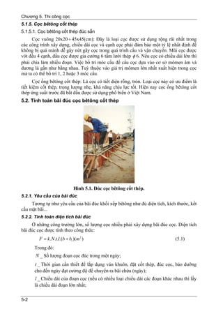 Chương 5. Thi công cọc
5.1.5. Cọc bêtông cốt thép
5.1.5.1. Cọc bêtông cốt thép đúc sẵn
     Cọc vuông 20x20 ÷ 45x45(cm): Đây là loại cọc được sử dụng rộng rãi nhất trong
các công trình xây dựng, chiều dài cọc và cạnh cọc phải đảm bảo một tỷ lệ nhất định để
không bị quá mảnh dễ gây nứt gãy cọc trong quá trình cẩu và vận chuyển. Mũi cọc được
vót đều 4 cạnh, đầu cọc được gia cường 6 tấm lưới thép φ 6. Nếu cọc có chiều dài lớn thì
phải chia làm nhiều đoạn. Việc bố trí móc cẩu để cẩu cọc dựa vào cơ sở mômen âm và
dương là gần như bằng nhau. Tuỳ thuộc vào giá trị mômen lớn nhất xuất hiện trong cọc
mà ta có thể bố trí 1, 2 hoặc 3 móc cẩu.
      Cọc ống bêtông cốt thép: Là cọc có tiết diện rỗng, tròn. Loại cọc này có ưu điểm là
tiết kiệm cốt thép, trọng lượng nhẹ, khả năng chịu lực tốt. Hiện nay cọc ống bêtông cốt
thép ứng suất trước đã bắt đầu được sử dụng phổ biến ở Việt Nam.
5.2. Tính toán bãi đúc cọc bêtông cốt thép




                               Hình 5.1. Đúc cọc bêtông cốt thép.
5.2.1. Yêu cầu của bãi đúc
     Tương tự như yêu cầu của bãi đúc khối xếp bêtông như đủ diện tích, kích thước, kết
cấu mặt bãi...
5.2.2. Tính toán diện tích bãi đúc
     Ở những công trường lớn, số lượng cọc nhiều phải xây dựng bãi đúc cọc. Diện tích
bãi đúc cọc được tính theo công thức:
         F = k .N .t.l.(b + b1 )(m 2 )                                        (5.1)
      Trong đó:
       N _ Số lượng đoạn cọc đúc trong một ngày;
      t _ Thời gian cần thiết để lắp dụng ván khuôn, đặt cốt thép, đúc cọc, bảo dưỡng
      cho đến ngày đạt cường độ để chuyển ra bãi chứa (ngày);
      l _ Chiều dài của đoạn cọc (nếu có nhiều loại chiều dài các đoạn khác nhau thì lấy
      là chiều dài đoạn lớn nhất;

5-2
 