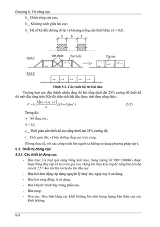 Chương 5. Thi công cọc
          b _ Chiều rộng của cọc;
          b1 _ Khoảng cách giữa hai cọc;
          k _ Hệ số kể đến đường đi lại và khoảng trống cần thiết khác (k = 0,5) .




                                      Hình 5.2. Các cách bố trí bãi đúc.
     Trường hợp cọc đúc thành nhiều tầng thì khi tầng dưới đạt 25% cường độ thiết kế
thì mới đúc tầng trên. Khi đó diện tích bãi đúc được tính theo công thức:
                      N [(n − 1).t1 + t ]
           F = k.                         .l.(b + b1 )(m 2 )                         (5.2)
                             n
          Trong đó:
          n _ Số tầng cọc;
          k = 1,1 ;
          t1 _ Thời gian cần thiết để cọc tầng dưới đạt 25% cường độ;
          t _ Thời gian đúc và bảo dưỡng tầng cọc trên cùng.
          (Trong thực tế, với các công trình lớn người ta không sử dụng phương pháp này).
5.3. Thiết bị đóng cọc
5.3.1. Các thiết bị đóng cọc
      -     Búa treo: Là một quả nặng bằng kim loại, trọng lương từ 500 ÷ 2000kG được
            buộc bằng dây cáp và treo lên giá cao. Dùng tời điện kéo cáp để nâng búa lên độ
            cao từ 2,5 ÷ 4m rồi thả rơi tự do lên đầu cọc.
      -     Búa hơi đơn động: áp dụng nguyên lý thuỷ lực, ngày nay ít sử dụng.
      -     Búa hơi song động: ít sử dụng.
      -     Búa Diezel: trình bày trong phần sau.
      -     Búa rung:
      -     Nén cọc: Nén tĩnh bằng các khối bêtông lớn nhờ trọng lượng bản thân của các
            khối bêtông.



5-3
 