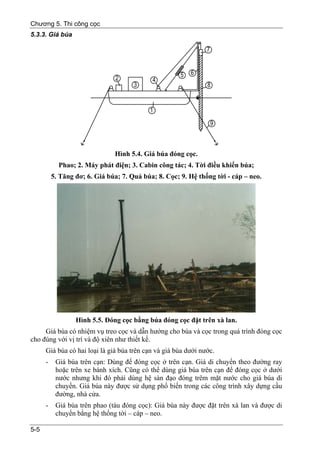 Chương 5. Thi công cọc
5.3.3. Giá búa




                               Hình 5.4. Giá búa đóng cọc.
            Phao; 2. Máy phát điện; 3. Cabin công tác; 4. Tời điều khiển búa;
          5. Tăng đơ; 6. Giá búa; 7. Quả búa; 8. Cọc; 9. Hệ thống tời - cáp – neo.




                  Hình 5.5. Đóng cọc bằng búa đóng cọc đặt trên xà lan.
     Giá búa có nhiệm vụ treo cọc và dẫn hướng cho búa và cọc trong quá trình đóng cọc
cho đúng với vị trí và độ xiên như thiết kế.
      Giá búa có hai loại là giá búa trên cạn và giá búa dưới nước.
      -    Giá búa trên cạn: Dùng để đóng cọc ở trên cạn. Giá di chuyển theo đường ray
           hoặc trên xe bánh xích. Cũng có thể dùng giá búa trên cạn để đóng cọc ở dưới
           nước nhưng khi đó phải dùng hệ sàn đạo đóng trêm mặt nước cho giá búa di
           chuyển. Giá búa này được sử dụng phổ biến trong các công trình xây dựng cầu
           đường, nhà cửa.
      -    Giá búa trên phao (tàu đóng cọc): Giá búa này được đặt trên xà lan và được di
           chuyển bằng hệ thống tời – cáp – neo.

5-5
 