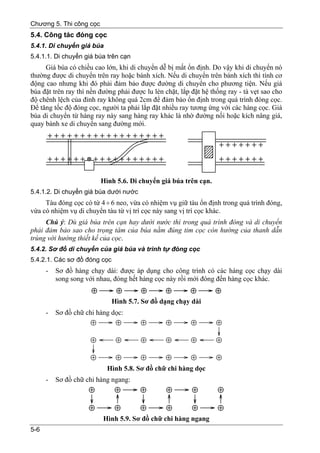 Chương 5. Thi công cọc
5.4. Công tác đóng cọc
5.4.1. Di chuyển giá búa
5.4.1.1. Di chuyển giá búa trên cạn
     Giá búa có chiều cao lớn, khi di chuyển dễ bị mất ổn định. Do vậy khi di chuyển nó
thường được di chuyển trên ray hoặc bánh xích. Nếu di chuyển trên bánh xích thì tính cơ
động cao nhưng khi đó phải đảm bảo được đường di chuyển cho phương tiện. Nếu giá
búa đặt trên ray thì nền đường phải được lu lèn chặt, lắp đặt hệ thống ray - tà vẹt sao cho
độ chênh lệch của đỉnh ray không quá 2cm để đảm bảo ổn định trong quá trình đóng cọc.
Để tăng tốc độ đóng cọc, người ta phải lắp đặt nhiều ray tương ứng với các hàng cọc. Giá
búa di chuyển từ hàng ray này sang hàng ray khác là nhờ đường nối hoặc kích nâng giá,
quay bánh xe di chuyển sang đường mới.




                         Hình 5.6. Di chuyển giá búa trên cạn.
5.4.1.2. Di chuyển giá búa dưới nước
     Tàu đóng cọc có từ 4 ÷ 6 neo, vừa có nhiệm vụ giữ tàu ổn định trong quá trình đóng,
vừa có nhiệm vụ di chuyển tàu từ vị trí cọc này sang vị trí cọc khác.
     Chú ý: Dù giá búa trên cạn hay dưới nước thì trong quá trình đóng và di chuyển
phải đảm bảo sao cho trọng tâm của búa nằm đúng tim cọc còn hướng của thanh dẫn
trùng với hướng thiết kế của cọc.
5.4.2. Sơ đồ di chuyển của giá búa và trình tự đóng cọc
5.4.2.1. Các sơ đồ đóng cọc
      -   Sơ đồ hàng chạy dài: được áp dụng cho công trình có các hàng cọc chạy dài
          song song với nhau, đóng hết hàng cọc này rồi mới đóng đến hàng cọc khác.


                              Hình 5.7. Sơ đồ dạng chạy dài
      -   Sơ đồ chữ chi hàng dọc:




                           Hình 5.8. Sơ đồ chữ chi hàng dọc
      -   Sơ đồ chữ chi hàng ngang:




                          Hình 5.9. Sơ đồ chữ chi hàng ngang
5-6
 