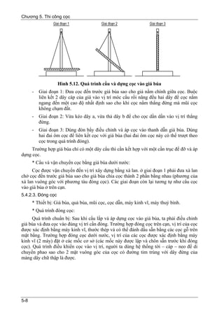 Chương 5. Thi công cọc




                    Hình 5.12. Quá trình cẩu và dựng cọc vào giá búa
      -   Giai đoạn 1: Đưa cọc đến trước giá búa sao cho giá nằm chính giữa cọc. Buộc
          liên kết 2 dây cáp của giá vào vị trí móc cẩu rồi nâng đều hai dây để cọc nằm
          ngang đến một cao độ nhất định sao cho khi cọc nằm thẳng đứng mà mũi cọc
          không chạm đất.
      -   Giai đoạn 2: Vừa kéo dây a, vừa thả dây b để cho cọc dần dần vào vị trí thẳng
          đứng.
      -   Giai đoạn 3: Dùng đòn bẩy điều chỉnh và áp cọc vào thanh dẫn giá búa. Dùng
          hai đai ôm cọc để liên kết cọc với giá búa (hai đai ôm cọc này có thể trượt theo
          cọc trong quá trình đóng).
     Trường hợp giá búa chỉ có một dây cẩu thì cần kết hợp với một cần trục để đỡ và áp
dựng cọc.
      * Cẩu và vận chuyển cọc bằng giá búa dưới nước:
     Cọc được vận chuyển đến vị trí xây dựng bằng xà lan. ở giai đoạn 1 phải đưa xà lan
chở cọc đến trước giá búa sao cho giá búa chia cọc thành 2 phần bằng nhau (phương của
xà lan vuông góc với phương tàu đóng cọc). Các giai đoạn còn lại tương tự như cẩu cọc
vào giá búa ở trên cạn.
5.4.2.3. Đóng cọc
      * Thiết bị: Giá búa, quả búa, mũi cọc, cọc dẫn, máy kinh vĩ, máy thuỷ bình.
      * Quá trình đóng cọc:
      Quá trình chuẩn bị: Sau khi cẩu lắp và áp dựng cọc vào giá búa, ta phải điều chỉnh
giá búa và đưa cọc vào đúng vị trí cần đóng. Trường hợp đóng cọc trên cạn, vị trí của cọc
được xác định bằng máy kinh vĩ, thước thép và có thể đánh dấu sẵn bằng các cọc gỗ trên
mặt bằng. Trường hợp đóng cọc dưới nước, vị trí của các cọc được xác định bằng máy
kinh vĩ (2 máy) đặt ở các mốc cơ sở (các mốc này được lập và chôn sẵn trước khi đóng
cọc). Quá trình điều khiển cọc vào vị trí, người ta dùng hệ thống tời – cáp – neo để di
chuyển phao sao cho 2 mặt vuông góc của cọc có đường tim trùng với dây đứng của
màng dây chữ thập là được.




5-8
 