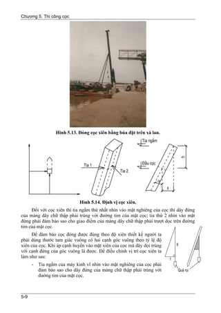 Chương 5. Thi công cọc




                  Hình 5.13. Đóng cọc xiên bằng búa đặt trên xà lan.




                             Hình 5.14. Định vị cọc xiên.
     Đối với cọc xiên thì tia ngắm thứ nhất nhìn vào mặt nghiêng của cọc thì dây đứng
của màng dây chữ thập phải trùng với đường tim của mặt cọc; tia thứ 2 nhìn vào mặt
đứng phải đảm bảo sao cho giao điểm của màng dây chữ thập phải trượt dọc trên đường
tim của mặt cọc.
     Để đảm bảo cọc đóng được đúng theo độ xiên thiết kế người ta
phải dùng thước tam giác vuông có hai cạnh góc vuông theo tỷ lệ độ
xiên của cọc. Khi áp cạnh huyền vào mặt xiên của cọc mà dây dọi trùng
với cạnh đứng của góc vuông là được. Để điều chỉnh vị trí cọc xiên ta
làm như sau:
      -   Tia ngắm của máy kinh vĩ nhìn vào mặt nghiêng của cọc phải
          đảm bảo sao cho dây đứng của màng chữ thập phải trùng với
          đường tim của mặt cọc.



5-9
 