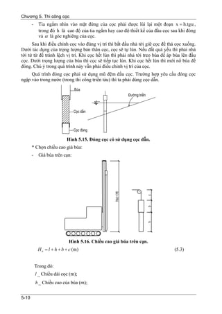 Chương 5. Thi công cọc
       -    Tia ngắm nhìn vào mặt đứng của cọc phải được lùi lại một đoạn x = h.tgα ,
            trong đó h là cao độ của tia ngắm hay cao độ thiết kế của đầu cọc sau khi đóng
            và α là góc nghiêng của cọc.
      Sau khi điều chỉnh cọc vào đúng vị trí thì bắt đầu nhả tời giữ cọc để thả cọc xuống.
Dưới tác dụng của trọng lượng bản thân cọc, cọc sẽ tự lún. Nếu đất quá yếu thì phải nhả
tời từ từ để tránh lệch vị trí. Khi cọc hết lún thì phải nhả tời treo búa để áp búa lên đầu
cọc. Dưới trọng lượng của búa thì cọc sẽ tiếp tục lún. Khi cọc hết lún thì mới nổ búa để
đóng. Chú ý trong quá trình này vẫn phải điều chỉnh vị trí của cọc.
     Quá trình đóng cọc phải sử dụng mũ đệm đầu cọc. Trường hợp yêu cầu đóng cọc
ngập vào trong nước (trong thi công triền tàu) thì ta phải dùng cọc dẫn.




                             Hình 5.15. Đóng cọc có sử dụng cọc dẫn.
       * Chọn chiều cao giá búa:
       -    Giá búa trên cạn:




                              Hình 5.16. Chiều cao giá búa trên cạn.
            H tt = l + h + b + c (m)                                           (5.3)


           Trong đó:
           l _ Chiều dài cọc (m);
           h _ Chiều cao của búa (m);


5-10
 
