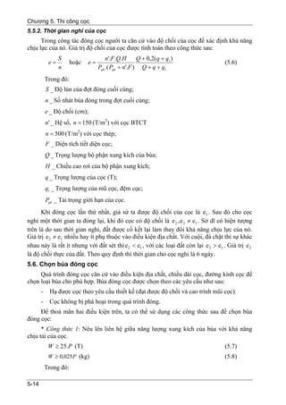 Chương 5. Thi công cọc
5.5.2. Thời gian nghỉ của cọc
      Trong công tác đóng cọc người ta căn cứ vào độ chối của cọc để xác định khả năng
chịu lực của nó. Giá trị độ chối của cọc được tính toán theo công thức sau:
                 S                     n'.F .Q.H      Q + 0,2( q + q1 )
            e=         hoặc   e=                                                       (5.6)
                 n                 Pgh .( Pgh + n'.F ) Q + q + q1
           Trong đó:
           S _ Độ lún của đợt đóng cuối cùng;
           n _ Số nhát búa đóng trong đợt cuối cùng;
           e _ Độ chối (cm);
           n' _ Hệ số, n = 150 (T/m2) với cọc BTCT
           n = 500 (T/m2) với cọc thép;
           F _ Diện tích tiết diện cọc;
           Q _ Trọng lượng bộ phận xung kích của búa;
           H _ Chiều cao rơi của bộ phận xung kích;
           q _ Trọng lượng của cọc (T);
           q1 _ Trọng lượng của mũ cọc, đệm cọc;
           Pgh _ Tải trọng giới hạn của cọc.
      Khi đóng cọc lần thứ nhất, giả sử ta được độ chối của cọc là e1 . Sau đó cho cọc
nghỉ một thời gian ta đóng lại, khi đó cọc có độ chối là e 2 , e 2 ≠ e1 . Sở dĩ có hiện tượng
trên là do sau thời gian nghỉ, đất được cố kết lại làm thay đổi khả năng chịu lực của nó.
Giá trị e 2 ≠ e1 nhiều hay ít phụ thuộc vào điều kiện địa chất. Với cuội, đá chặt thì sự khác
nhau này là rất ít nhưng với đất sét thì e 2 < e1 , với các loại đất còn lại e 2 > e1 . Giá trị e 2
là độ chối thực của đất. Theo quy định thì thời gian cho cọc nghỉ là 6 ngày.
5.6. Chọn búa đóng cọc
     Quá trình đóng cọc căn cứ vào điều kiện địa chất, chiều dài cọc, đường kính cọc để
chọn loại búa cho phù hợp. Búa đóng cọc được chọn theo các yêu cầu như sau:
       -    Hạ được cọc theo yêu cầu thiết kế (đạt được độ chối và cao trình mũi cọc).
       -    Cọc không bị phá hoại trong quá trình đóng.
     Để thoả mãn hai điều kiện trên, ta có thể sử dụng các công thức sau để chọn búa
đóng cọc:
      * Công thức 1: Nêu lên liên hệ giữa năng lượng xung kích của búa với khả năng
chịu tải của cọc.
            W ≥ 25.P (T)                                                               (5.7)
            W ≥ 0,025P (kg)                                                            (5.8)
           Trong đó:

5-14
 