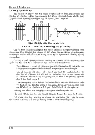 Chương 5. Thi công cọc
5.9. Đóng cọc ván thép
      Yêu cầu đối với các cọc ván thép là các cọc phải khít với nhau, các khoá của cọc
phải liên kết với nhau và khớp theo hình dạng thiết kế của công trình. Muốn vậy khi đóng
cọc phải có một hệ khung định vị phù hợp với tuyến cọc của công trình.




                         Hình 5.20. Biện pháp đóng cọc ván thép.
                 1. Cọc đỡ; 2. Thanh đỡ; 3. Thanh nẹp; 4. Cọc ván thép.
      Cọc ván thép đóng xuống đất phải đảm bảo độ chính xác theo phương thẳng đứng
của trục cọc đồng thời phải đảm bảo cao độ thiết kế của đầu cọc. Khi thi công đóng cọc,
tuỳ theo yêu cầu của thiết kế về vị trí, hướng và cao độ đầu cọc mà thiết kế khung định vị
cho phù hợp.
      Cọc định vị quyết định độ chính xác của hàng cọc, cho nên khi thi công khung định
vị cần phải điều chỉnh đo đạc hết sức cẩn thận và được thực hiện như sau:
       -   Trước hết đóng 4 cọc đỡ số 1 (thường dùng thép C) đảm bảo độ chắc chắn cho
           khung định vị đồng thời có thể nhổ lên dễ dàng trong quá trình di chuyển.
       -   Liên kết thanh đỡ số 2 vào cọc số 1. Cao độ của thanh đỡ vừa phải đảm bảo -dễ
           dàng liên kết với thanh số 1, vừa phải cho phép đóng được cọc đến cao độ thiết
           kế. Nhiều khi để đảm bảo độ thẳng đứng của cọc theo cả hai phương, người ta
           dùng 2 tầng thanh nẹp số 3.
       -   Lắp đặt thanh nẹp dọc số 3 chính xác theo tuyến của cọc được liên kết chắc chắn
           với thanh số 2 để đảm bảo không bị biến dạng, chuyển vị trong quá trình đóng
           cọc. Độ chính xác của thanh số 3 sẽ quyết định độ chính xác của tuyến cọc.
       Khi đóng cọc, nếu có hiện tượng bị xoè rẻ quạt thì có thể xử lý như sau:
       Nếu sai số <2% thì cho phép vừa dùng tời kéo, vừa đóng để điều chỉnh lại độ xiên.
     Chế tạo cọc nêm bằng cách dùng hai nửa cọc hàn lại với nhau (theo chiều dọc), một
bên có khoá ăn theo độ xiên của cọc đã đóng còn khoá bên kia thì thẳng đứng.




5-16
 