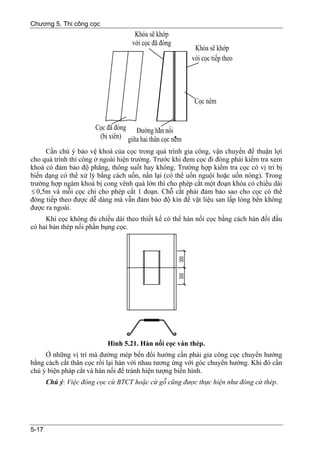 Chương 5. Thi công cọc




     Cần chú ý bảo vệ khoá của cọc trong quá trình gia công, vận chuyển để thuận lợi
cho quá trình thi công ở ngoài hiện trường. Trước khi đem cọc đi đóng phải kiểm tra xem
khoá có đảm bảo độ phẳng, thông suốt hay không. Trường hợp kiểm tra cọc có vị trí bị
biến dạng có thể xử lý bằng cách uốn, nắn lại (có thể uốn nguội hoặc uốn nóng). Trong
trường hợp ngàm khoá bị cong vênh quá lớn thì cho phép cắt một đoạn khóa có chiều dài
≤ 0,5m và mỗi cọc chỉ cho phép cắt 1 đoạn. Chỗ cắt phải đảm bảo sao cho cọc có thể
đóng tiếp theo được dễ dàng mà vẫn đảm bảo độ kín để vật liệu san lấp lòng bến không
được ra ngoài.
     Khi cọc không đủ chiều dài theo thiết kế có thể hàn nối cọc bằng cách hàn đối đầu
có hai bản thép nối phần bụng cọc.




                           Hình 5.21. Hàn nối cọc ván thép.
     Ở những vị trí mà đường mép bến đổi hướng cần phải gia công cọc chuyển hướng
bằng cách cắt thân cọc rồi lại hàn với nhau tương ứng với góc chuyển hướng. Khi đó cần
chú ý biện pháp cắt và hàn nối để tránh hiện tượng biến hình.
       Chú ý: Việc đóng cọc cừ BTCT hoặc cừ gỗ cũng được thực hiện như đóng cừ thép.




5-17
 