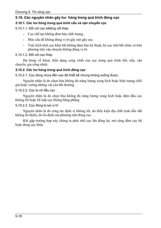 Chương 5. Thi công cọc
5.10. Các nguyên nhân gây hư hỏng trong quá trình đóng cọc
5.10.1. Các hư hỏng trong quá trình cẩu và vận chuyển cọc
5.10.1.1. Đối với cọc bêtông cốt thép
       -   Cọc chế tạo không đảm bảo chất lượng.
       -   Móc cẩu để không đúng vị trí gây nứt gãy cọc.
       -   Việc kích tách cọc khỏi bãi không đảm bảo kỹ thuật, kê cọc trên bãi chứa và trên
           phương tiện vận chuyển không đúng vị trí.
5.10.1.2. Đối với cọc thép
     Hư hỏng về khoá, biến dạng cong vênh của cọc trong quá trình bốc xếp, vận
chuyển, gia công nhiệt.
5.10.2. Các hư hỏng trong quá trình đóng cọc
5.10.2.1. Cọc đóng chưa đến cao độ thiết kế nhưng không xuống được.
     Nguyên nhân là do chọn búa không đủ năng lượng xung kích hoặc hiện tượng chối
giả hoặc vướng những vật cản bất thường.
5.10.2.2. Cọc bị vỡ đầu cọc
    Nguyên nhân là do chọn búa không đủ năng lượng xung kích hoặc đệm đầu cọc
không tốt hoặc bề mặt cọc không bằng phẳng.
5.10.2.3. Cọc đóng bị sai vị trí
    Nguyên nhân là do công tác định vị không tốt, do điều kiện địa chất (mái dốc đất
không ổn định), do ổn định của phương tiện đóng cọc.
     Khi gặp trường hợp này chúng ta phải nhổ cọc lên đóng lại, mở rộng dầm cục bộ
hoặc đóng cọc khác.




5-18
 