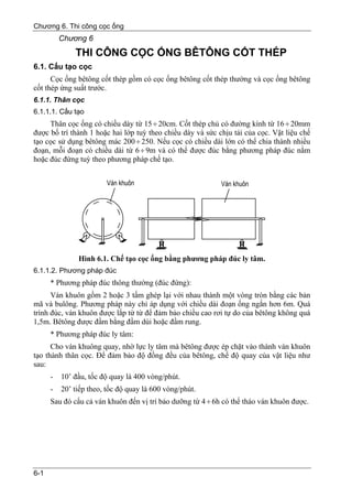 Chương 6. Thi công cọc ống
          Chương 6
              THI CÔNG CỌC ỐNG BÊTÔNG CỐT THÉP
6.1. Cấu tạo cọc
      Cọc ống bêtông cốt thép gồm có cọc ống bêtông cốt thép thường và cọc ống bêtông
cốt thép ứng suất trước.
6.1.1. Thân cọc
6.1.1.1. Cấu tạo
     Thân cọc ống có chiều dày từ 15 ÷ 20cm. Cốt thép chủ có đường kính từ 16 ÷ 20mm
được bố trí thành 1 hoặc hai lớp tuỳ theo chiều dày và sức chịu tải của cọc. Vật liệu chế
tạo cọc sử dụng bêtông mác 200 ÷ 250. Nếu cọc có chiều dài lớn có thể chia thành nhiều
đoạn, mỗi đoạn có chiều dài từ 6 ÷ 9m và có thể được đúc bằng phương pháp đúc nằm
hoặc đúc đứng tuỳ theo phương pháp chế tạo.




               Hình 6.1. Chế tạo cọc ống bằng phương pháp đúc ly tâm.
6.1.1.2. Phương pháp đúc
      * Phương pháp đúc thông thường (đúc đứng):
      Ván khuôn gồm 2 hoặc 3 tấm ghép lại với nhau thành một vòng tròn bằng các bản
mã và bulông. Phương pháp này chỉ áp dụng với chiều dài đoạn ống ngắn hơn 6m. Quá
trình đúc, ván khuôn được lắp từ từ để đảm bảo chiều cao rơi tự do của bêtông không quá
1,5m. Bêtông được đầm bằng đầm dùi hoặc đầm rung.
      * Phương pháp đúc ly tâm:
      Cho ván khuông quay, nhờ lực ly tâm mà bêtông được ép chặt vào thành ván khuôn
tạo thành thân cọc. Để đảm bảo độ đồng đều của bêtông, chế độ quay của vật liệu như
sau:
      -   10’ đầu, tốc độ quay là 400 vòng/phút.
      -   20’ tiếp theo, tốc độ quay là 600 vòng/phút.
      Sau đó cẩu cả ván khuôn đến vị trí bảo dưỡng từ 4 ÷ 6h có thể tháo ván khuôn được.




6-1
 