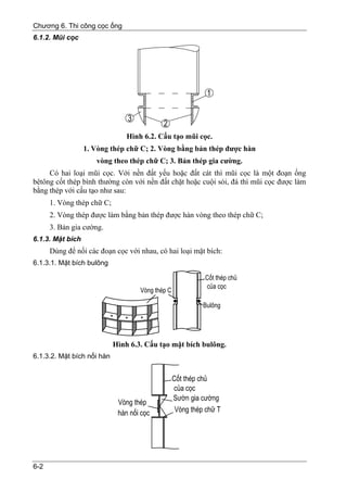 Chương 6. Thi công cọc ống
6.1.2. Mũi cọc




                                Hình 6.2. Cấu tạo mũi cọc.
                  1. Vòng thép chữ C; 2. Vòng bằng bản thép được hàn
                     vòng theo thép chữ C; 3. Bản thép gia cường.
     Có hai loại mũi cọc. Với nền đất yếu hoặc đất cát thì mũi cọc là một đoạn ống
bêtông cốt thép bình thường còn với nền đất chặt hoặc cuội sỏi, đá thì mũi cọc được làm
bằng thép với cấu tạo như sau:
      1. Vòng thép chữ C;
      2. Vòng thép được làm bằng bản thép được hàn vòng theo thép chữ C;
      3. Bản gia cường.
6.1.3. Mặt bích
      Dùng để nối các đoạn cọc với nhau, có hai loại mặt bích:
6.1.3.1. Mặt bích bulông




                            Hình 6.3. Cấu tạo mặt bích bulông.
6.1.3.2. Mặt bích nối hàn




6-2
 