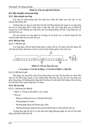Chương 6. Thi công cọc ống
                          Hình 6.4. Cấu tạo mặt bích nối hàn.
6.2. Vận chuyển và hạ cọc ống
6.2.1. Vận chuyển cọc ống
     Cọc ống có trọng lượng nhỏ, độ cứng lớn, chiều dài ngắn nên việc cẩu và vận
chuyển khá thuận tiện.
     Trường hợp cọc ống có mặt bích liên kết nối bằng bulông thì người ta sử dụng liên
kết cẩu là vòng thép chữ C được buộc ở đầu dây cáp, trên vòng thép này có khoét lỗ
tương ứng với lỗ bulông trên mặt bích, khi cẩu dùng bulông liên kết vòng thép này với
mặt bích của cọc.
     Để vận chuyển cọc ống người ta sử dụng xà lan hoặc các xe chuyên dụng để vận
chuyển nhằm đảm bảo an toàn cho cọc.
6.2.2. Nối cọc ống
6.2.2.1. Nối trên cạn
      Cọc ống được chế tạo thành từng đoạn và được nối lại với nhau trước khi đóng. Để
việc hàn nối được đảm bảo an toàn và yêu cầu kỹ thuật người ta làm như sau:




                            Hình 6.5. Nối cọc ống trên cạn.
            1. Cọc ống; 2. Con lăn di động; 3. Con lăn cố định; 4. Mặt bãi.
6.2.2.2. Nối dưới nước
      Khi đóng cọc ống dưới nước thì hạ từng đoạn cọc một, khi hạ đoạn cọc trước đến
một cao độ thích hợp, người ta cẩu chồng đoạn tiếp theo lên sao cho tim các đoạn cọc
phải trùng nhau, lỗ bulông phải trùng khít lên nhau rồi tiến hành bắt bulông. Nếu nối hàn
thì mặt thép chữ C phải trùng khít với nhau.
6.2.3. Hạ cọc ống
6.2.3.1. Hạ từng cọc riêng lẻ
      * Định vị: Tương tự như định vị cọc vuông.
      * Hạ cọc:
      -   Đóng cọc bằng búa (cọc có đường kính nhỏ);
      -   Phương pháp xói nước;
      -   Phương pháp dùng mũi khoan gầu xoắn;
      -   Phương pháp gầu ngoạm kiểu quả búa (thích hợp với địa chất đá cuội to).
     Trường hợp gặp đá thì có có thể phải đào bằng phương pháp nổ mìn lỗ nhỏ hoặc
dùng mũi khoan kiểu dao cắt.



6-3
 