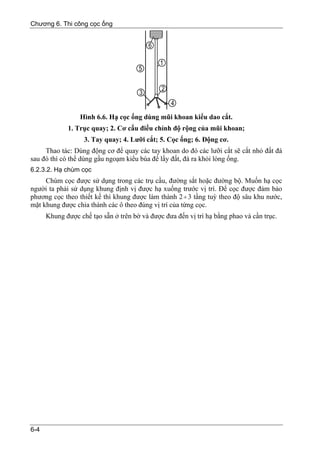 Chương 6. Thi công cọc ống




                  Hình 6.6. Hạ cọc ống dùng mũi khoan kiểu dao cắt.
             1. Trục quay; 2. Cơ cấu điều chỉnh độ rộng của mũi khoan;
                   3. Tay quay; 4. Lưỡi cắt; 5. Cọc ống; 6. Động cơ.
     Thao tác: Dùng động cơ để quay các tay khoan do đó các lưỡi cắt sẽ cắt nhỏ đất đá
sau đó thì có thể dùng gầu ngoạm kiểu búa để lấy đất, đá ra khỏi lòng ống.
6.2.3.2. Hạ chùm cọc
     Chùm cọc được sử dụng trong các trụ cầu, đường sắt hoặc đường bộ. Muốn hạ cọc
người ta phải sử dụng khung định vị được hạ xuống trước vị trí. Để cọc được đảm bảo
phương cọc theo thiết kế thì khung được làm thành 2 ÷ 3 tầng tuỳ theo độ sâu khu nước,
mặt khung được chia thành các ô theo đúng vị trí của từng cọc.
      Khung được chế tạo sẵn ở trên bờ và được đưa đến vị trí hạ bằng phao và cần trục.




6-4
 