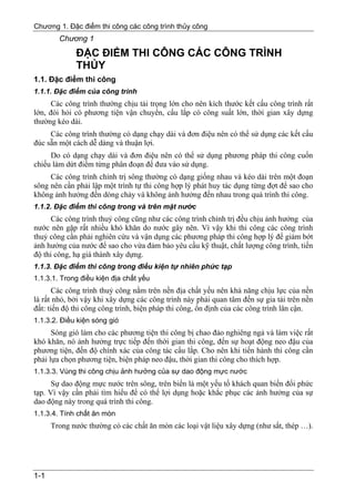 Chương 1. Đặc điểm thi công các công trình thủy công
        Chương 1
             ĐẶC ĐIỂM THI CÔNG CÁC CÔNG TRÌNH
             THỦY
1.1. Đặc điểm thi công
1.1.1. Đặc điểm của công trình
      Các công trình thường chịu tải trọng lớn cho nên kích thước kết cấu công trình rất
lớn, đòi hỏi có phương tiện vận chuyển, cẩu lắp có công suất lớn, thời gian xây dựng
thường kéo dài.
     Các công trình thường có dạng chạy dài và đơn điệu nên có thể sử dụng các kết cấu
đúc sẵn một cách dễ dàng và thuận lợi.
     Do có dạng chạy dài và đơn điệu nên có thể sử dụng phương pháp thi công cuốn
chiếu làm dứt điểm từng phân đoạn để đưa vào sử dụng.
     Các công trình chỉnh trị sông thường có dạng giống nhau và kéo dài trên một đoạn
sông nên cần phải lập một trình tự thi công hợp lý phát huy tác dụng từng đợt để sao cho
không ảnh hưởng đến dòng chảy và không ảnh hưởng đến nhau trong quá trình thi công.
1.1.2. Đặc điểm thi công trong và trên mặt nước
      Các công trình thuỷ công cũng như các công trình chỉnh trị đều chịu ảnh hưởng của
nước nên gặp rất nhiều khó khăn do nước gây nên. Vì vậy khi thi công các công trình
thuỷ công cần phải nghiên cứu và vận dụng các phương pháp thi công hợp lý để giảm bớt
ảnh hưởng của nước để sao cho vừa đảm bảo yêu cầu kỹ thuật, chất lượng công trình, tiến
độ thi công, hạ giá thành xây dựng.
1.1.3. Đặc điểm thi công trong điều kiện tự nhiên phức tạp
1.1.3.1. Trong điều kiện địa chất yếu
       Các công trình thuỷ công nằm trên nền địa chất yếu nên khả năng chịu lực của nền
là rất nhỏ, bởi vậy khi xây dựng các công trình này phải quan tâm đến sự gia tải trên nền
đất: tiến độ thi công công trình, biện pháp thi công, ổn định của các công trình lân cận.
1.1.3.2. Điều kiện sóng gió
      Sóng gió làm cho các phương tiện thi công bị chao đảo nghiêng ngả và làm việc rất
khó khăn, nó ảnh hưởng trực tiếp đến thời gian thi công, đến sự hoạt động neo đậu của
phương tiện, đến độ chính xác của công tác cẩu lắp. Cho nên khi tiến hành thi công cần
phải lựa chọn phương tiện, biện pháp neo đậu, thời gian thi công cho thích hợp.
1.1.3.3. Vùng thi công chịu ảnh hưởng của sự dao động mực nước
      Sự dao động mực nước trên sông, trên biển là một yếu tố khách quan biến đổi phức
tạp. Vì vậy cần phải tìm hiểu để có thể lợi dụng hoặc khắc phục các ảnh hưởng của sự
dao động này trong quá trình thi công.
1.1.3.4. Tính chất ăn mòn
      Trong nước thường có các chất ăn mòn các loại vật liệu xây dựng (như sắt, thép …).




1-1
 