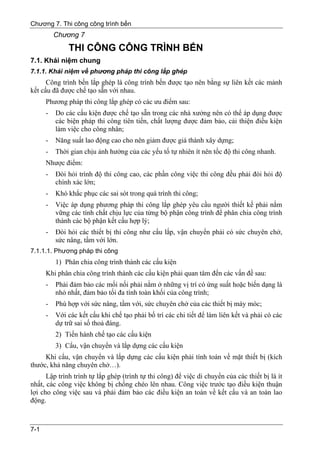 Chương 7. Thi công công trình bến
          Chương 7
              THI CÔNG CÔNG TRÌNH BẾN
7.1. Khái niệm chung
7.1.1. Khái niệm về phương pháp thi công lắp ghép
      Công trình bến lắp ghép là công trình bến được tạo nên bằng sự liên kết các mảnh
kết cấu đã được chế tạo sẵn với nhau.
      Phương pháp thi công lắp ghép có các ưu điểm sau:
      -   Do các cấu kiện được chế tạo sẵn trong các nhà xưởng nên có thể áp dụng được
          các biện pháp thi công tiên tiến, chất lượng được đảm bảo, cải thiện điều kiện
          làm việc cho công nhân;
      -   Năng suất lao động cao cho nên giảm được giá thành xây dựng;
      -   Thời gian chịu ảnh hưởng của các yếu tố tự nhiên ít nên tốc độ thi công nhanh.
      Nhược điểm:
      -   Đòi hỏi trình độ thi công cao, các phần công việc thi công đều phải đòi hỏi độ
          chính xác lớn;
      -   Khó khắc phục các sai sót trong quá trình thi công;
      -   Việc áp dụng phương pháp thi công lắp ghép yêu cầu người thiết kế phải nắm
          vững các tính chất chịu lực của từng bộ phận công trình để phân chia công trình
          thành các bộ phận kết cấu hợp lý;
      -   Đòi hỏi các thiết bị thi công như cẩu lắp, vận chuyển phải có sức chuyên chở,
          sức nâng, tầm với lớn.
7.1.1.1. Phương pháp thi công
          1) Phân chia công trình thành các cấu kiện
      Khi phân chia công trình thành các cấu kiện phải quan tâm đến các vấn đề sau:
      -   Phải đảm bảo các mối nối phải nằm ở những vị trí có ứng suất hoặc biến dạng là
          nhỏ nhất, đảm bảo tối đa tính toàn khối của công trình;
      -   Phù hợp với sức nâng, tầm với, sức chuyên chở của các thiết bị máy móc;
      -   Với các kết cấu khi chế tạo phải bố trí các chi tiết để làm liên kết và phải có các
          dự trữ sai số thoả đáng.
          2) Tiến hành chế tạo các cấu kiện
          3) Cẩu, vận chuyển và lắp dựng các cấu kiện
     Khi cẩu, vận chuyển và lắp dựng các cấu kiện phải tính toán về mặt thiết bị (kích
thước, khả năng chuyên chở…).
      Lập trình trình tự lắp ghép (trình tự thi công) để việc di chuyển của các thiết bị là ít
nhất, các công việc không bị chồng chéo lên nhau. Công việc trước tạo điều kiện thuận
lợi cho công việc sau và phải đảm bảo các điều kiện an toàn về kết cấu và an toàn lao
động.



7-1
 