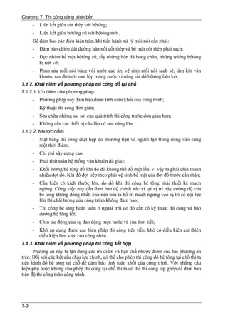 Chương 7. Thi công công trình bến
      -   Liên kết giữa cốt thép với bêtông;
      -   Liên kết giữa bêtông cũ với bêtông mới.
      Để đảm bảo các điều kiện trên, khi tiến hành xử lý mối nối cần phải:
      -   Đảm bảo chiều dài đường hàn nối cốt thép và bề mặt cốt thép phải sạch;
      -   Đục nhám bề mặt bêtông cũ, tẩy những hòn đá bong chân, những miếng bêtông
          bị nứt vỡ;
      -   Phun rửa mối nối bằng vòi nước cao áp, vệ sinh mối nối sạch sẽ, làm kín ván
          khuôn, sau đó tưới một lớp mỏng nước ximăng rồi đổ bêtông liên kết.
7.1.2. Khái niệm về phương pháp thi công đổ tại chỗ
7.1.2.1. Ưu điểm của phương pháp
      -   Phương pháp này đảm bảo được tính toàn khối của công trình;
      -   Kỹ thuật thi công đơn giản;
      -   Sửa chữa những sai sót của quá trình thi công trước đơn giản hơn;
      -   Không cần các thiết bị cẩu lắp có sức nâng lớn.
7.1.2.2. Nhược điểm
      -   Mặt bằng thi công chật hẹp do phương tiện và người tập trung đông vào cùng
          một thời điểm;
      -   Chi phí xây dựng cao;
      -   Phải tính toán hệ thống ván khuôn đà giáo;
      -   Khối lượng bê tông đổ lớn do đó không thể đổ một lần, vì vậy ta phải chia thành
          nhiều đợt đổ. Khi đổ đợt tiếp theo phải vệ sinh bề mặt của đợt đổ trước cẩn thận;
      -   Cấu kiện có kích thước lớn, do đó khi thi công bê tông phải thiết kế mạch
          ngừng. Công việc này cần đảm bảo độ chính xác vì tại vị trí này cường độ của
          bê tông không đồng nhất, cho nên nếu ta bố trí mạch ngừng vào vị trí có nội lực
          lớn thì chất lượng của công trình không đảm bảo;
      -   Thi công bê tông hoàn toàn ở ngoài trời do đó cần có kỹ thuật thi công và bảo
          dưỡng bê tông tốt;
      -   Chịu tác động của sự dao động mực nước và của thời tiết;
      -   Khó áp dụng được các biện pháp thi công tiên tiến, khó có điều kiện cải thiện
          điều kiện làm việc của công nhân.
7.1.3. Khái niệm về phương pháp thi công kết hợp
      Phương án này ta tận dụng các ưu điểm và hạn chế nhược điểm của hai phương án
trên. Đối với các kết cấu chịu lực chính, có thể cho phép thi công đổ bê tông tại chỗ thì ta
tiến hành đổ bê tông tại chỗ để đảm bảo tính toàn khối của công trình. Với những cấu
kiện phụ hoặc không cho phép thi công tại chỗ thì ta có thể thi công lắp ghép để đảm bảo
tiến độ thi công toàn công trình.




7-3
 